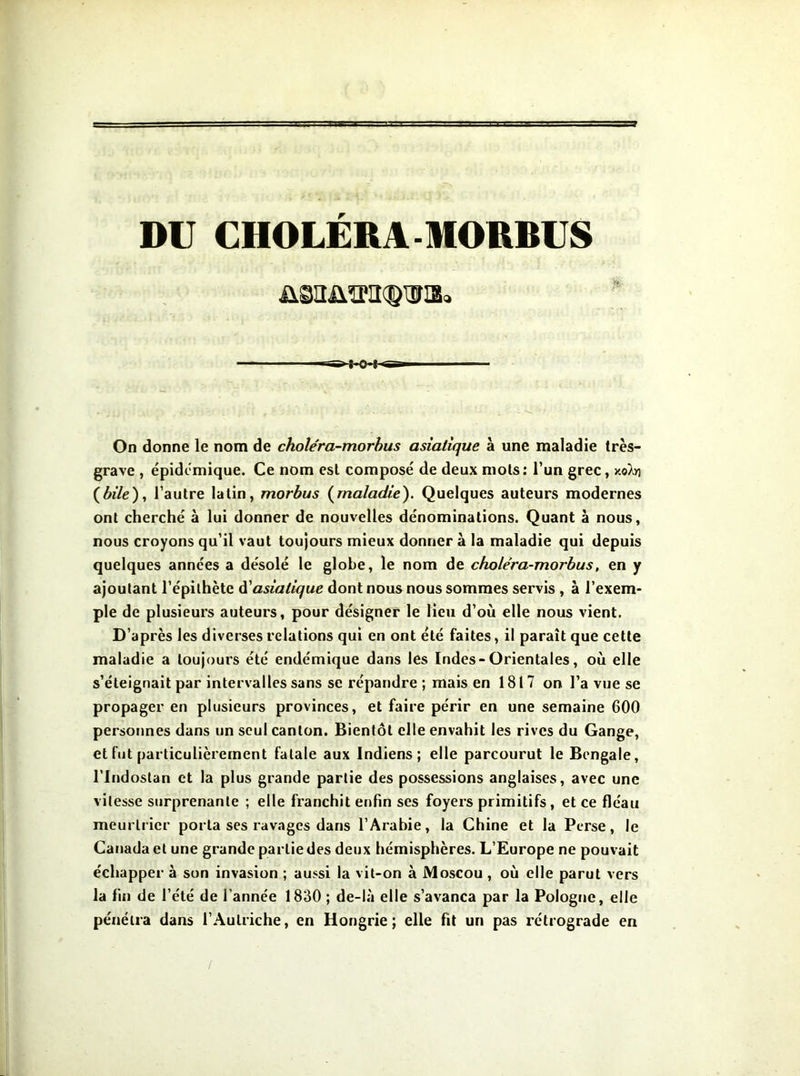 DU CHOLERA MORBUS On donne le nom de choléra-morhus asiatique à une maladie très- grave , épidomique. Ce nom est composé de deux mots: l’un grec, xoXy) (ôî7e), l’autre latin, morhus (^maladie). Quelques auteurs modernes ont cherché à lui donner de nouvelles dénominations. Quant à nous, nous croyons qu’il vaut toujours mieux donner à la maladie qui depuis quelques années a désolé le globe, le nom de chole'ra-morbus, en y ajoutant l’épithète àiasiatique dont nous nous sommes servis, à l’exem- ple de plusieurs auteurs, pour désigner le lieu d’où elle nous vient. D’après les diverses relations qui en ont été faites, il paraît que cette maladie a toujours été endémique dans les Indes-Orientales, où elle s’éteignait par intervalles sans se répandre ; mais en 1817 on l’a vue se propager en plusieurs provinces, et faire périr en une semaine 600 personnes dans un seul canton. Bientôt elle envahit les rives du Gange, et fut particulièrement fatale aux Indiens; elle parcourut le Bengale, rindostan et la plus grande partie des possessions anglaises, avec une vitesse surprenante ; elle franchit enfin ses foyers primitifs, et ce fléau meurtrier porta ses ravages dans l’Arabie, la Chine et la Perse, le Canada et une grande partie des deux hémisphères. L’Europe ne pouvait échapper à son invasion ; aussi la vit-on à Moscou , où elle parut vers la fin de l’été de l’année 1830 ; de-là elle s’avança par la Pologne, elle pénétra dans l’Autriche, en Hongrie; elle fit un pas rétrograde en /