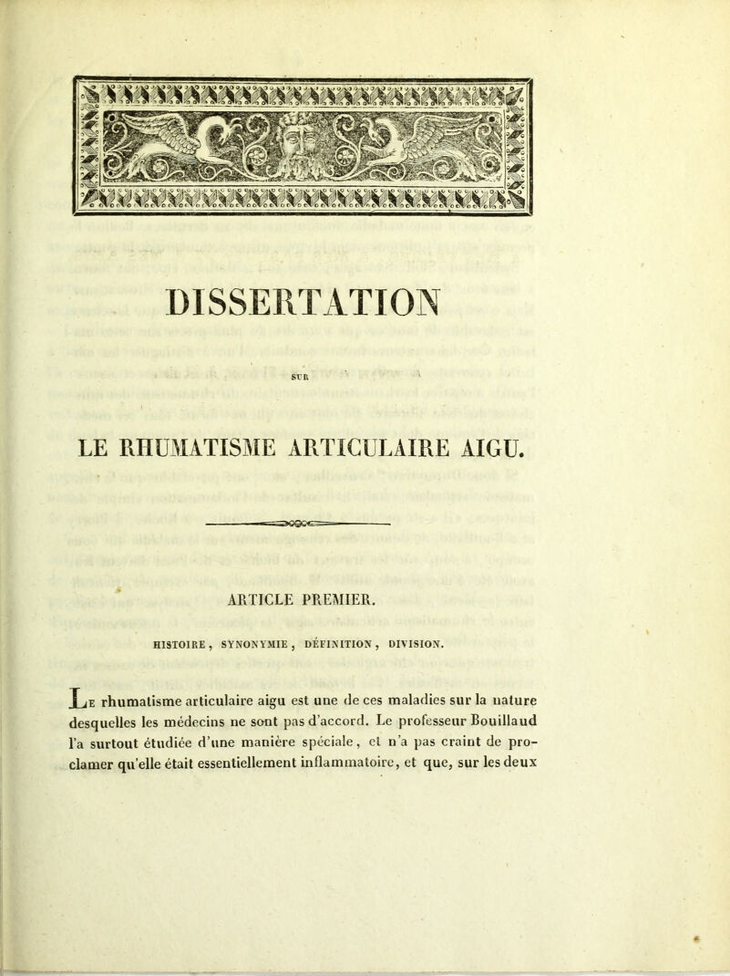 srr, LE RHUMATISME ARTICULAIRE AIGU. ARTICLE PREMIER. HISTOIRE, SYNONYMIE, DÉFINITION, DIVISION. î je rhumatisme articulaire aigu est une de ces maladies sur la nature desquelles les médecins ne sont pas d’accord. Le professeur Bouillaud l’a surtout étudiée d’une manière spéciale, et n’a pas craint de pro- clamer quelle était essentiellement inflammatoire, et que, sur les deux