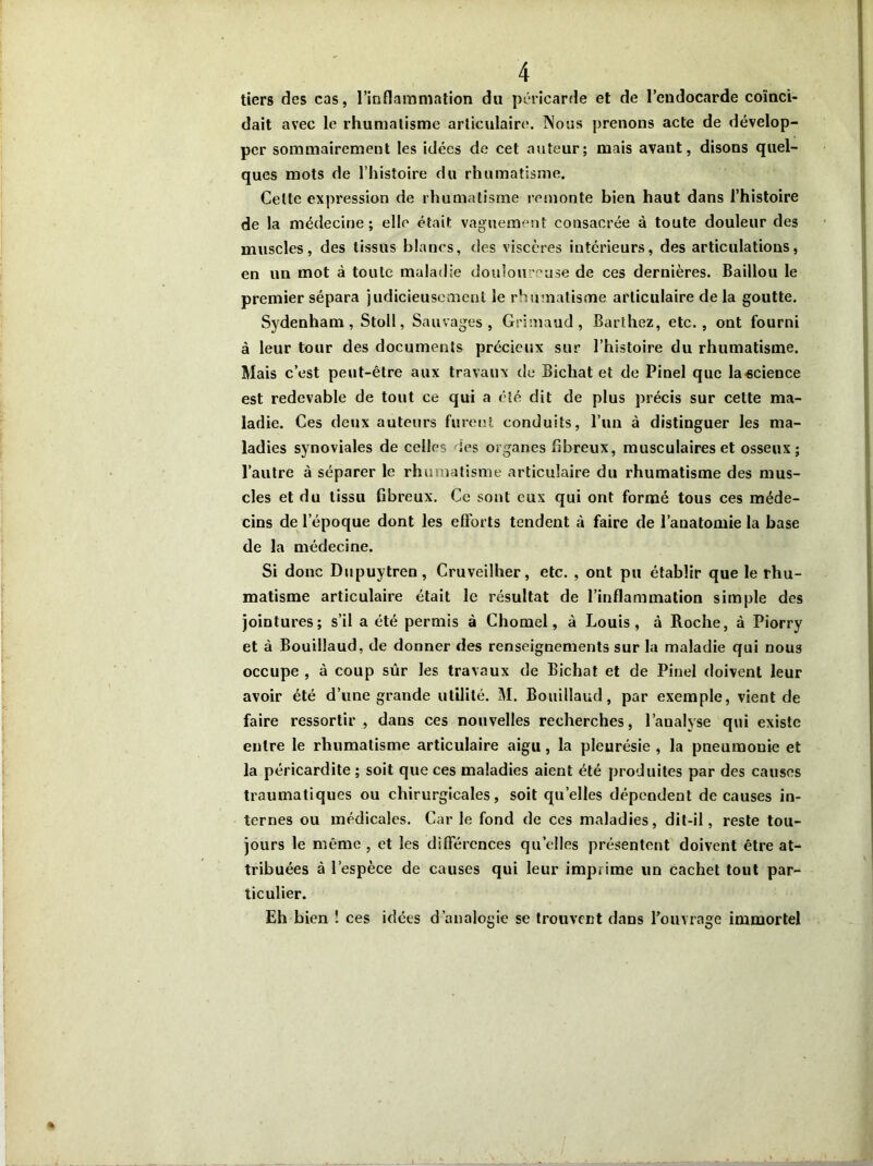 tiers des cas, l’inflammation du péricarde et de l’endocarde coïnci- dait avec le rhumatisme articulaire. Nous prenons acte de dévelop- per sommairement les idées de cet auteur; mais avant, disons quel- ques mots de l’histoire du rhumatisme. Cette expression de rhumatisme remonte bien haut dans l’histoire de la médecine; elle était vaguement consacrée à toute douleur des muscles, des tissus blancs, des viscères intérieurs, des articulations, en un mot à toute maladie douloureuse de ces dernières. Baillou le premier sépara judicieusement le rhumatisme articulaire delà goutte. Sydenham, Stoll, Sauvages, Grimaud, Barthez, etc., ont fourni à leur tour des documents précieux sur l’histoire du rhumatisme. Mais c’est peut-être aux travaux de Bichat et de Pinel que la science est redevable de tout ce qui a été dit de plus précis sur cette ma- ladie. Ces deux auteurs furent conduits, l’un à distinguer les ma- ladies synoviales de celles «es organes fibreux, musculaires et osseux; l’autre à séparer le rhumatisme articulaire du rhumatisme des mus- cles et du tissu fibreux. Ce sont eux qui ont formé tous ces méde- cins de l’époque dont les efforts tendent à faire de l’anatomie la base de la médecine. Si donc Dupuytren, Cruveiîher, etc. , ont pu établir que le rhu- matisme articulaire était le résultat de l’inflammation simple des jointures; s’il a été permis à Chonael, à Louis, à Roche, à Piorry et à Bouillaud, de donner des renseignements sur la maladie qui nous occupe , à coup sûr les travaux de Bichat et de Pinel doivent leur avoir été d’une grande utilité. M. Bouillaud, par exemple, vient de faire ressortir , dans ces nouvelles recherches, l’analyse qui existe entre le rhumatisme articulaire aigu, la pleurésie , la pneumonie et la péricardite ; soit que ces maladies aient été produites par des causes traumatiques ou chirurgicales, soit quelles dépendent de causes in- ternes ou médicales. Car le fond de ces maladies, dit-il, reste tou- jours le même , et les différences quelles présentent doivent être at- tribuées à l’espèce de causes qui leur imprime un cachet tout par- ticulier. Eh bien ! ces idées d’analogie se trouvent dans Touvrage immortel