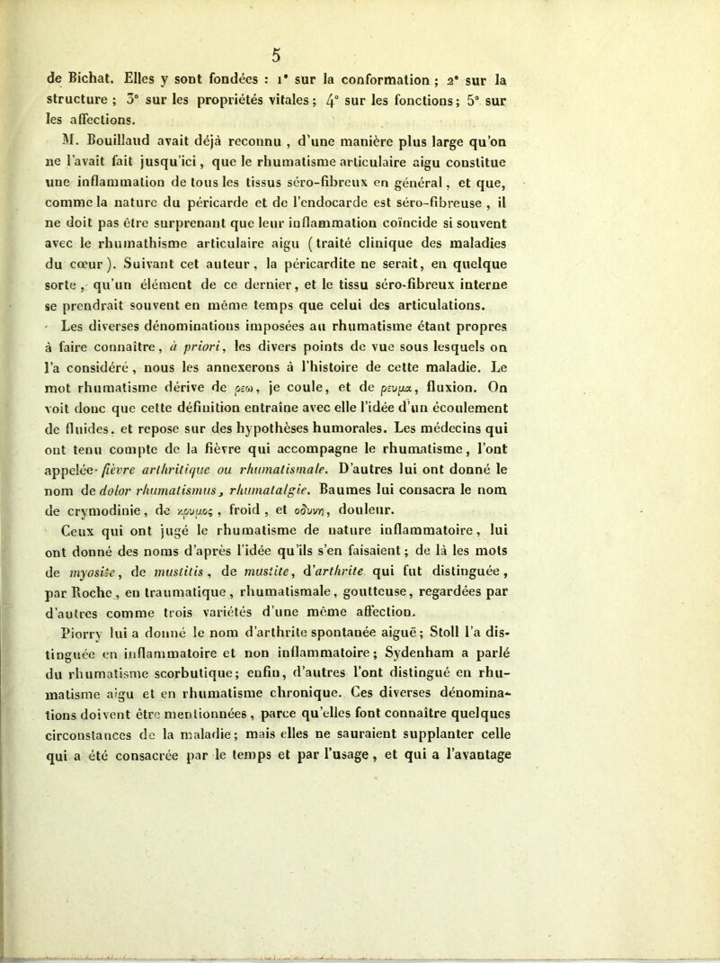 de Bichat. Elles y sont fondées : i* sur la conformation ; 2* sur la structure ; 3° sur les propriétés vitales ; 4° sur les fonctions ; 5° sur les affections. M. Bouiliaud avait déjà reconnu , d’une manière plus large qu’on ne l’avait fait jusqu’ici, que le rhumatisme articulaire aigu constitue une inflammation de tous les tissus séro-fibreux en général, et que, comme la nature du péricarde et de l’endocarde est séro-fîbreuse , il ne doit pas être surprenant que leur inflammation coïncide si souvent avec le rhumathisme articulaire aigu (traité clinique des maladies du cœur). Suivant cet auteur, la péricardite ne serait, en quelque sorte, qu’un élément de ce dernier, et le tissu séro-fibreux interne se prendrait souvent en même temps que celui des articulations. Les diverses dénominations imposées au rhumatisme étant propres à faire connaître, à priori, les divers points de vue sous lesquels on l’a considéré , nous les annexerons à l’histoire de cette maladie. Le mot rhumatisme dérive de peu, je coule, et de pevpa, fluxion. On voit donc que cette définition entraîne avec elle l’idée d’un écoulement de fluides, et repose sur des hypothèses humorales. Les médecins qui ont tenu compte de la fièvre qui accompagne le rhumatisme, l’ont appelée- fièvre arthritique ou. rhumatismale. D’autres lui ont donné le nom de dolor rhumatismus> rhumatalgie. Baumes lui consacra le nom de crymodinie, de v.pvu.oç , froid, et o§nvr\, douleur. Ceux qui ont jugé le rhumatisme de uature inflammatoire, lui ont donné des noms d’après l’idée qu’ils s’en faisaient ; de là les mots de myosiie, de ouistitis, de mustite, d'arthrite qui fut distinguée, par Roche , eu traumatique , rhumatismale, goutteuse, regardées par d’autres comme trois variétés d’une même affection. Piorry lui a donné le nom d’arthrite spontauée aiguë; Stoll l’a dis- tinguée en inflammatoire et non inflammatoire; Sydenham a parlé du rhumatisme scorbutique; enfiu, d’autres l’ont distingué en rhu- matisme aigu et en rhumatisme chronique. Ces diverses dénomina- tions doivent être mentionnées, parce qu’elles font connaître quelques circonstances de la maladie; mais elles ne sauraient supplanter celle qui a été consacrée par le temps et par l’usage , et qui a l’avantage