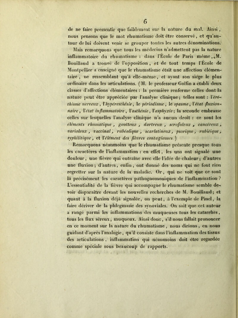 de ne faire pressentir que faiblement sur la nature du mal. Ainsi , nous pensons que le mot rhumatisme doit être conservé, et qu’au- tour de lui doivent venir se grouper toutes les autres dénominations.' Mais remarquons que tous les médecins n’admettent pas la nature inflammatoire du rhumatisme : dans l’Ecole de Paris même ,.VM. Bouillaud a trouvé de l’opposition , et de tout temps l’École de Montpellier a enseigné que le rhumatisme était une affection élémen- taire , ne ressemblant qu’à elle-même, et ayant son siège le plus ordinaire dans les articulations. (M. le professeur Golfin a établi deux classes d’affections élémentaires : la première renferme celles dont la nature peut être appréciée par l’analyse clinique; telles sont : l’éré- thisme nerveux, Yhyperesthésie, le pèriodisme , le spasme, Y état fluxion- naire , l’état inflammatoire, l'asthénie, l’asphyxie ; la seconde embrasse celles sur lesquelles l’analyse clinique n’a aucun droit : ce sont les éléments rhumatique 3 goutteux 3 dartreux 3 scrofuleux 3 cancéreux 3 varioleux , vaccinal 3 rubéolique 3 scarlatineux3 psorique 3 rubiéique 3 syphilitique3 et l'élément des fièvres contagieuses.) Remarquons néanmoins que le rhumatisme présente presque tous les caractères de l’inflammation: en effet, les uns ont signalé une douleur, une fièvre qui entraîne avec elle l’idée de chaleur; d’autres une fluxion; d’autres, enfin, ont donné des noms qui ne font rien regretter sur la nature de la maladie. Or, qui ne voit que ce sont là précisément les caractères pathognomoniques de l’inflammation ? L’essentialité de la fièvre qui accompagne le rhumatisme semble de-^ voir disparaître devant les nouvelles recherches de M. Bouillaud ; et quant à la fluxion déjà signalée, on peut, à l’exemple de Pinel, la faire dériver de la phlegmasie des synoviales. On sait que cet auteur a rangé parmi les inflammations des muqueuses tous les catarrhes, tous les flux séreux, muqueux. Ainsi donc, s’il nous fallait prononcer en ce moment sur la nature du rhumatisme , nous dirions , en nous guidant d’après l’analogie, qu’il consiste dans l’inflammation des tissus des articulations , inflammation qui néanmoins doit être regardée comme spéciale sous beaucoup de rapports.