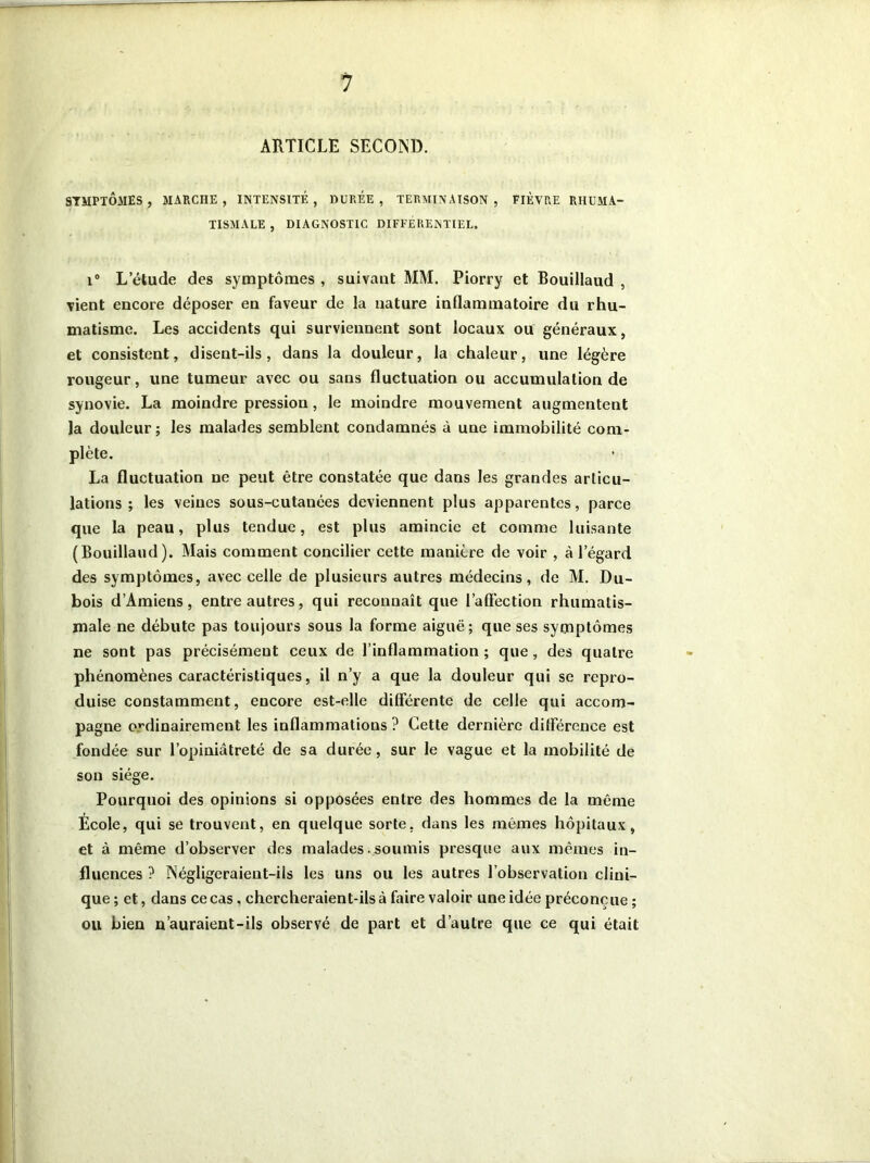 ARTICLE SECOND. SYMPTÔMES, MARCHE, INTENSITÉ, DUREE, TERMINAISON, FIÈVRE RHUMA- TISMALE , DIAGNOSTIC DIFFÉRENTIEL. i° L etude des symptômes , suivant MM. Piorry et Bouillaud , vient encore déposer en faveur de la nature inflammatoire du rhu- matisme. Les accidents qui surviennent sont locaux ou généraux, et consistent, disent-ils, dans la douleur, la chaleur, une légère rougeur, une tumeur avec ou sans fluctuation ou accumulation de synovie. La moindre pression, le moindre mouvement augmentent la douleur ; les malades semblent condamnés à une immobilité com- plète. La fluctuation ne peut être constatée que dans les grandes articu- lations ; les veines sous-cutanées deviennent plus apparentes, parce que la peau, plus tendue, est plus amincie et comme luisante (Bouillaud). Mais comment concilier cette manière de voir , à l'égard des symptômes, avec celle de plusieurs autres médecins, de M. Du- bois d’Amiens, entre autres, qui reconnaît que l’aflection rhumatis- male ne débute pas toujours sous la forme aiguë; que ses symptômes ne sont pas précisément ceux de l’inflammation ; que, des quatre phénomènes caractéristiques, il n’y a que la douleur qui se repro- duise constamment, encore est-elle différente de celle qui accom- pagne ordinairement les inflammations ? Cette dernière différence est fondée sur l’opiniâtreté de sa durée, sur le vague et la mobilité de son siège. Pourquoi des opinions si opposées entre des hommes de la même Ecole, qui se trouvent, en quelque sorte, dans les mêmes hôpitaux, et à même d’observer des malades soumis presque aux mêmes in- fluences ? Négligeraient-ils les uns ou les autres l’observation clini- que ; et, dans ce cas, chercheraient-ils à faire valoir une idée préconçue ; ou bien n’auraient-ils observé de part et d’autre que ce qui était