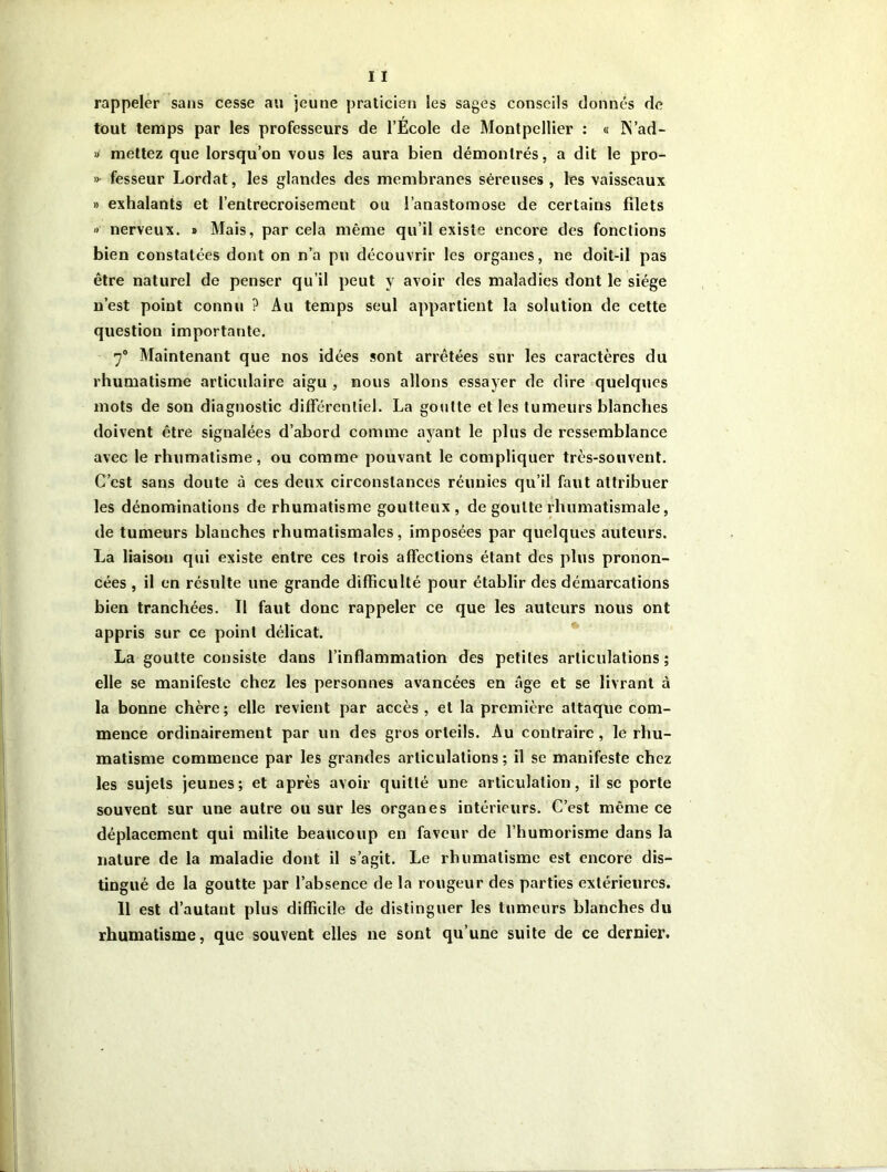rappeler sans cesse au jeune praticien les sages conseils donnés de tout temps par les professeurs de l’École de Montpellier : « IN’ad- » mettez que lorsqu’on vous les aura bien démontrés, a dit le pro- » fesseur Lordat, les glandes des membranes séreuses, les vaisseaux » exhalants et l’entrecroisement ou l’anastomose de certains filets » nerveux. » Mais, par cela même qu’il existe encore des fonctions bien constatées dont on n’a pu découvrir les organes, ne doit-il pas être naturel de penser qu’il peut y avoir des maladies dont le siège n’est point connu ? Au temps seul appartient la solution de cette question importante. 70 Maintenant que nos idées sont arrêtées sur les caractères du rhumatisme articulaire aigu , nous allons essayer de dire quelques mots de son diagnostic différentiel. La goutte et les tumeurs blanches doivent être signalées d’abord comme ayant le plus de ressemblance avec le rhumatisme, ou comme pouvant le compliquer très-souvent. C’est sans doute à ces deux circonstances réunies qu’il faut attribuer les dénominations de rhumatisme goutteux, de goutte rhumatismale, de tumeurs blanches rhumatismales, imposées par quelques auteurs. La liaison qui existe entre ces trois affections étant des plus pronon- cées , il en résulte une grande difficulté pour établir des démarcations bien tranchées. Il faut donc rappeler ce que les auteurs nous ont appris sur ce point délicat. La goutte consiste dans l’inflammation des petites articulations; elle se manifeste chez les personnes avancées en âge et se livrant à la bonne chère ; elle revient par accès , et la première attaque com- mence ordinairement par un des gros orteils. Au contraire, le rhu- matisme commence par les grandes articulations; il se manifeste chez les sujets jeunes; et après avoir quitté une articulation, il se porte souvent sur une autre ou sur les organes intérieurs. C’est même ce déplacement qui milite beaucoup en faveur de l’humorisme dans la nature de la maladie dont il s’agit. Le rhumatisme est encore dis- tingué de la goutte par l’absence de la rougeur des parties extérieures. 11 est d’autant plus difficile de distinguer les tumeurs blanches du rhumatisme, que souvent elles ne sont qu’une suite de ce dernier.