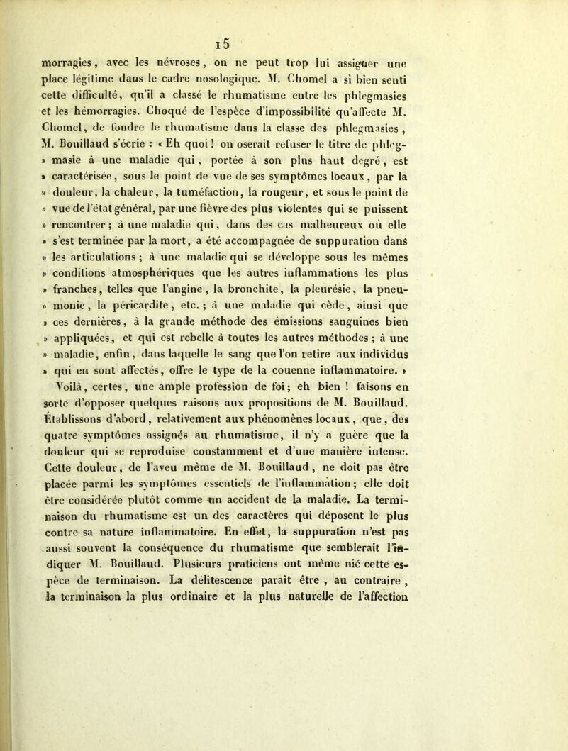 morragies, avec les névroses, on ne peut trop lui assigner une place légitime dans le cadre nosologique. M. Chomel a si bien senti cette difficulté, qu’il a classé le rhumatisme entre les phlegmasies et les hémorragies. Choqué de l’espèce d’impossibilité qu’affecte M. Chomel, de fondre le rhumatisme dans la classe des phlegmasies, M. Bouillaud s’écrie : « Eh quoi ! on oserait refuser le titre de phleg- » masie à une maladie qui, portée à son plus haut degré, est * caractérisée, sous le point de vue de ses symptômes locaux, par la » douleur, la chaleur, la tuméfaction, la rougeur, et sous le point de » vue de l’état général, par une fièvre des plus violentes qui se puissent » rencontrer; à une maladie qui, dans des cas malheureux où elle * s’est terminée par la mort, a été accompagnée de suppuration dans » les articulations ; à une maladie qui se développe sous les mêmes » conditions atmosphériques que les autres inflammations les plus » franches, telles que l’angine, la bronchite, la pleurésie, la pneu- » monie , la péricardite, etc. ; à une maladie qui cède, ainsi que » ces dernières, à la grande méthode des émissions sanguines bien » appliquées, et qui est rebelle à toutes les autres méthodes; à une » maladie, enfin, dans laquelle le sang que l’on retire aux individus » qui en sont affectés, offre le type de la couenne inflammatoire. » Yoilà, certes, une ample profession de foi; eh bien ! faisons en sorte d’opposer quelques raisons aux propositions de M. Bouillaud. Établ issons d abord, relativement aux phénomènes locaux , que, des quatre symptômes assignés au rhumatisme, il n’y a guère que la douleur qui se reproduise constamment et d’une manière intense. Cette douleur, de l’aveu même de M. Bouillaud, ne doit pas être placée parmi les symptômes essentiels de l’inflammation; elle doit être considérée plutôt comme -un accident de la maladie. La termi- naison du rhumatisme est un des caractères qui déposent le plus contre sa nature inflammatoire. En effet, la suppuration n’est pas aussi souvent la conséquence du rhumatisme que semblerait l'in- diquer M. Bouillaud. Plusieurs praticiens ont même nié cette es- pèce de terminaison. La délitescence paraît être , au contraire , la terminaison la plus ordinaire et la plus naturelle de l’affection