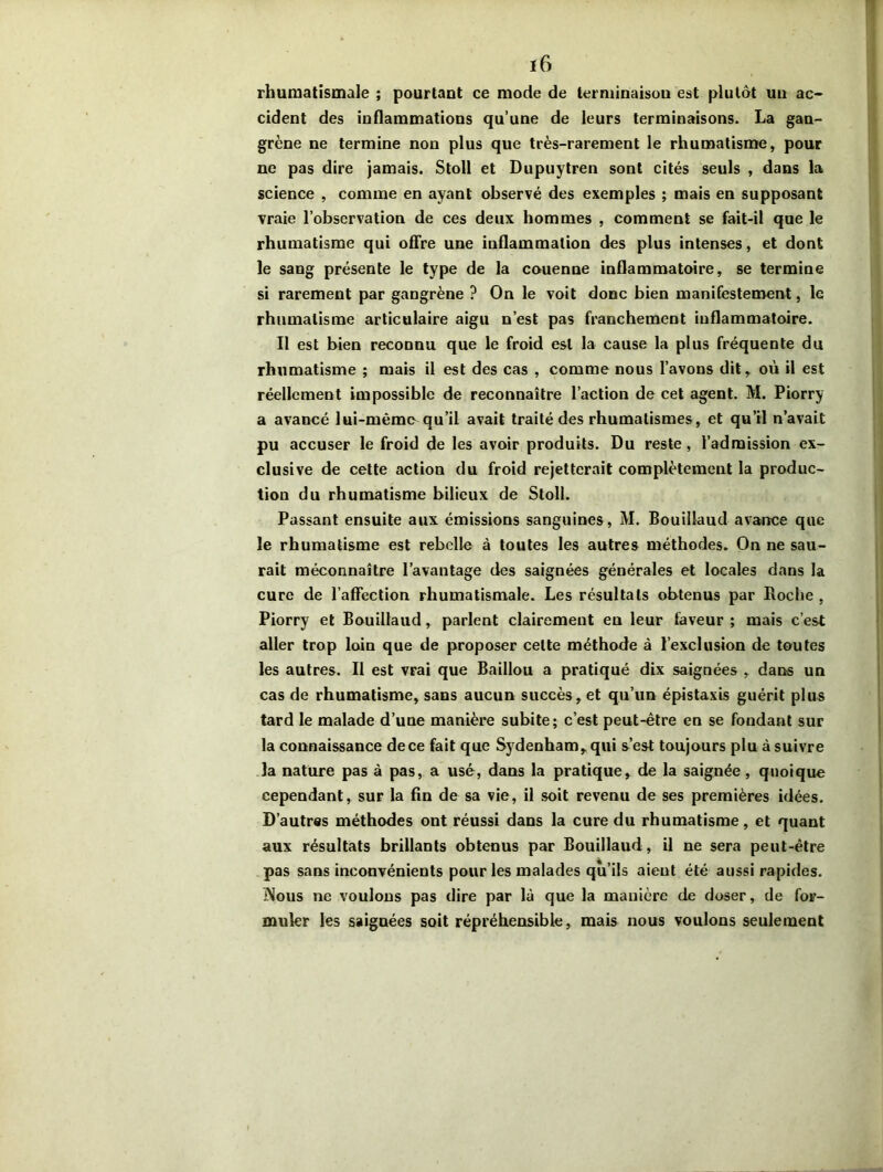 ï6 rhumatismale ; pourtant ce mode de terminaison est plutôt un ac- cident des inflammations qu’une de leurs terminaisons. La gan- grène ne termine non plus que très-rarement le rhumatisme, pour ne pas dire jamais. Stoll et Dupuytren sont cités seuls , dans la science , comme en ayant observé des exemples ; mais en supposant vraie l’observation de ces deux hommes , comment se fait-il que le rhumatisme qui offre une inflammation des plus intenses, et dont le sang présente le type de la couenne inflammatoire, se termine si rarement par gangrène ? On le voit donc bien manifestement, le rhumatisme articulaire aigu n’est pas franchement inflammatoire. Il est bien reconnu que le froid est la cause la plus fréquente du rhumatisme ; mais il est des cas , comme nous l’avons dit, où il est réellement impossible de reconnaître l’action de cet agent. M. Piorry a avancé lui-même-qu’il avait traité des rhumatismes, et qu’il n’avait pu accuser le froid de les avoir produits. Du reste, l’admission ex- clusive de cette action du froid rejetterait complètement la produc- tion du rhumatisme bilieux de Stoll. Passant ensuite aux émissions sanguines, M. Bouillaud avance que le rhumatisme est rebelle à toutes les autres méthodes. On ne sau- rait méconnaître l’avantage des saignées générales et locales dans la cure de l’affection rhumatismale. Les résultats obtenus par Roche , Piorry et Bouillaud, parlent clairement en leur faveur ; mais c’est aller trop loin que de proposer celte méthode à l’exclusion de toutes les autres. Il est vrai que Baillou a pratiqué dix saignées , dans un cas de rhumatisme, sans aucun succès, et qu’un épistaxis guérit plus tard le malade d’une manière subite; c’est peut-être en se fondant sur la connaissance de ce fait que Sydenham, qui s’est toujours plu à suivre la nature pas à pas, a usé, dans la pratique, de la saignée, quoique cependant, sur la fin de sa vie, il soit revenu de ses premières idées. D’autres méthodes ont réussi dans la cure du rhumatisme, et quant aux résultats brillants obtenus par Bouillaud, il ne sera peut-être pas sans inconvénients pour les malades qu’ils aient été aussi rapides. ÎNous ne voulons pas dire par là que la manière de doser, de for- muler les saignées soit répréhensible, mais nous voulons seulement