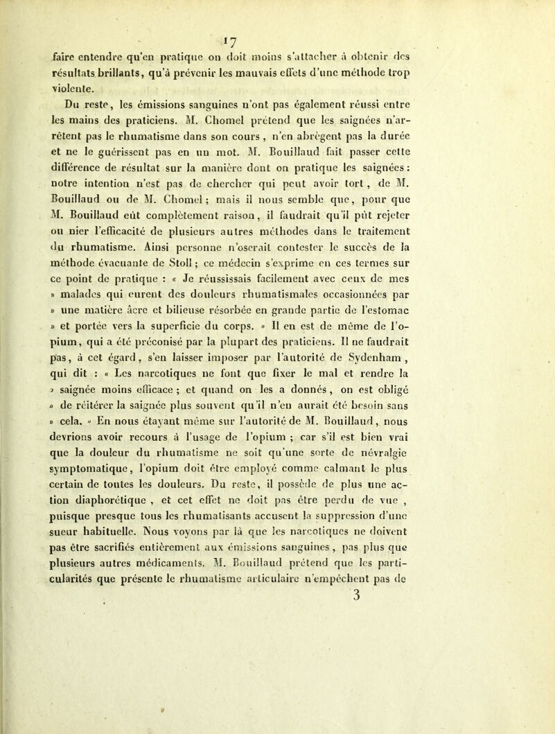 faire entendre qu’en pratique on doit moins s’attacher à obtenir des résultats brillants, qu’à prévenir les mauvais effets d’une méthode trop violente. Du reste, les émissions sanguines n’ont pas également réussi entre les mains des praticiens. M. Chomel prétend que les saignées n’ar- rêtent pas le rhumatisme dans son cours , n’en abrègent pas la durée et ne le guérissent pas en un mot. M. Bouilîaud fait passer cette différence de résultat sur la manière dont on pratique les saignées: notre intention n’est pas de chercher qui peut avoir tort , de M. Bouilîaud ou de M. Chomel; mais il nous semble que, pour que M. Bouilîaud eût complètement raison, il faudrait qu’il put rejeter ou nier l’efficacité de plusieurs autres méthodes dans le traitement du rhumatisme. Ainsi personne n’oserait contester le succès de la méthode évacuante de Stoll ; ce médecin s’exprime en ces termes sur ce point de pratique : « Je réussissais facilement avec ceux de mes » malades qui eurent des douleurs rhumatismales occasionnées par » une matière âcre et bilieuse résorbée en grande partie de l’estomac » et portée vers la superficie du corps. » Il en est de même de l’o- pium, qui a été préconisé par la plupart des praticiens. I! ne faudrait pas, à cet égard, s’en laisser imposer par l’autorité de Sydenham, qui dit : « Les narcotiques ne font que fixer le mal et rendre la > saignée moins efficace ; et quand on les a donnés , on est obligé » de réitérer la saignée plus souvent qu’il n’en aurait été besoin sans » cela. « En nous étayant même sur l’autorité de M. Bouilîaud, nous devrions avoir recours à l’usage de l’opium ; car s’il est bien vrai que la douleur du rhumatisme ne soit qu’une sorte de névralgie symptomatique, l’opium doit être employé comme calmant le plus certain de toutes les douleurs. Du reste, il possède de plus une ac- tion diaphorétique , et cet effet ne doit pas être perdu de vue , puisque presque tous les rhumatisants accusent la suppression d’une sueur habituelle. Nous voyons par là que les narcotiques ne doivent pas être sacrifiés entièrement aux émissions sanguines , pas plus que plusieurs autres médicaments. M. Bouilîaud prétend que les parti- cularités que présente le rhumatisme articulaire n’empêchent pas de 3