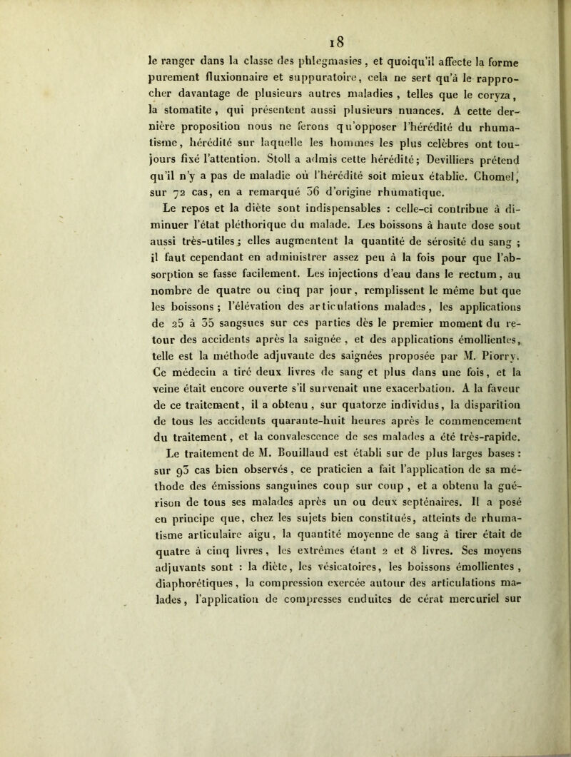 le ranger dans la classe des phlegmasies , et quoiqu’il afFecte la forme purement fluxionnaire et suppuratoire, cela ne sert qu’à le rappro- cher davantage de plusieurs autres maladies, telles que le coryza, la stomatite, qui présentent aussi plusieurs nuances. A cette der- nière proposition nous ne ferons qu’opposer l’hérédité du rhuma- tisme, hérédité sur laquelle les hommes les plus célébrés ont tou- jours fixé l’attention. Stoll a admis cette hérédité; Devilliers prétend qu’il n’y a pas de maladie où l’hérédité soit mieux établie. Chomel, sur 72 cas, en a remarqué 56 d’origine rhumatique. Le repos et la diète sont indispensables : celle-ci contribue à di- minuer l’état pléthorique du malade. Les boissons à haute dose sont aussi très-utiles ; elles augmentent la quantité de sérosité du sang ; il faut cependant en administrer assez peu à la fois pour que l’ab- sorption se fasse facilement. Les injections d’eau dans le rectum, au nombre de quatre ou cinq par jour, remplissent le même but que les boissons; l’élévation des articulations malades, les applications de 25 à 55 sangsues sur ces parties dès le premier moment du re- tour des accidents après la saignée , et des applications émollientes, telle est la méthode adjuvante des saignées proposée par M. Piorry. Ce médecin a tiré deux livres de sang et plus dans une fois, et la veine était encore ouverte s’il survenait une exacerbation. A la faveur de ce traitement, il a obtenu, sur quatorze individus, la disparition de tous les accidents quarante-huit heures après le commencement du traitement, et la convalescence de ses malades a été très-rapide. Le traitement de M. Bouillaud est établi sur de plus larges bases : sur 90 cas bien observés, ce praticien a fait l’application de sa mé- thode des émissions sanguines coup sur coup , et a obtenu la gué- rison de tous ses malades après un ou deux septénaires. Il a posé en principe que, chez les sujets bien constitués, atteints de rhuma- tisme articulaire aigu, la quantité moyenne de sang à tirer était de quatre à cinq livres , les extrêmes étant 2 et 8 livres. Ses moyens adjuvants sont : la diète, les vésicatoires, les boissons émollientes, diaphorétiques, la compression exercée autour des articulations ma- lades , l’application de compresses enduites de cérat mercuriel sur