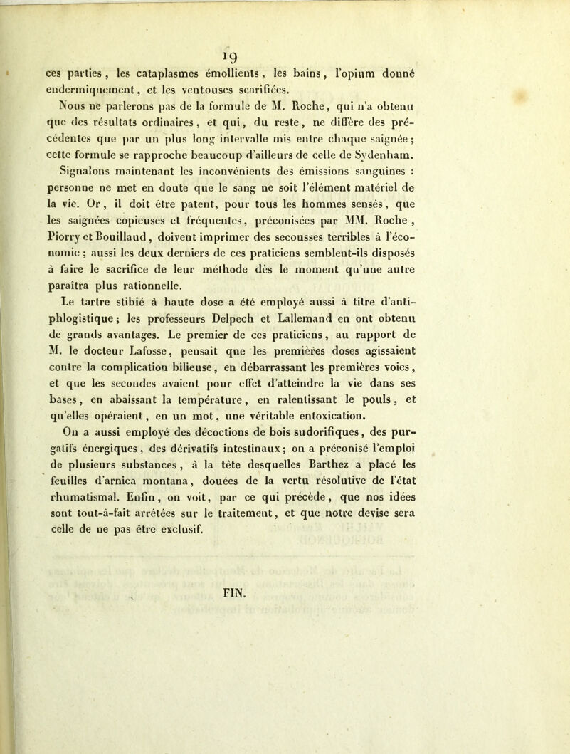 *9 ces parties , les cataplasmes émollients, les bains, l’opium donné endermiquement, et les ventouses scarifiées. Nous ne parlerons pas de la formule de M» Roche, qui n’a obtenu que des résultats ordinaires, et qui, du reste, ne diffère des pré- cédentes que par un plus long intervalle mis entre chaque saignée ; cette formule se rapproche beaucoup d’ailleurs de celle de Sydenham. Signalons maintenant les inconvénients des émissions sanguines : personne ne met en doute que le sang ne soit l elément matériel de la vie. Or, il doit être patent, pour tous les hommes sensés, que les saignées copieuses et fréquentes, préconisées par MM. Roche , Piorry et Bouillaud , doivent imprimer des secousses terribles à l’éco- nomie; aussi les deux derniers de ces praticiens semblent-ils disposés à faire le sacrifice de leur méthode dès le moment qu’une autre paraîtra plus rationnelle. Le tartre stibié à haute dose a été employé aussi à titre d’anti- phlogistique ; les professeurs Delpech et Lallemand en ont obtenu de grands avantages. Le premier de ces praticiens, au rapport de M. le docteur Lafosse, pensait que les premières doses agissaient contre la complication bilieuse, en débarrassant les premières voies, et que les secondes avaient pour effet d’atteindre la vie dans ses bases, en abaissant la température, en ralentissant le pouls, et qu elles opéraient, en un mot, une véritable entoxication. On a aussi employé des décoctions de bois sudorifiques, des pur- gatifs énergiques, des dérivatifs intestinaux; on a préconisé l’emploi de plusieurs substances , à la tête desquelles Barthez a placé les feuilles d’arnica montana, douées de la vertu résolutive de l’état rhumatismal. Enfin, on voit, par ce qui précède, que nos idées sont tout-à-fait arrêtées sur le traitement, et que notre devise sera celle de ne pas être exclusif. FIN.