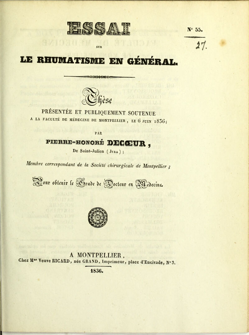 LE RHUMATISME EN GÉNÉRAL. PRÉSENTÉE ET PUBLIQUEMENT SOUTENUE A LA FACULTÉ DE MÉDECINE DE MONTPELLIER , LE (j JUIN 1836 ; PAR heeuxue-bohoimb 9 De Saint-Julien ( Jira ) ; Membre correspondant de la Société chirurgicale de Montpellier ; ^onr 0p(<nir (< g§r«i)< î>< <n A MONTPELLIER , Chez M“' Veuve RICARD, née GRAND, Imprimeur, place d’Encivade, N*3. 1836.