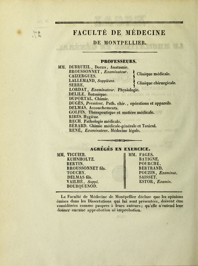 FACULTÉ DE MÉDECINE DE MONTPELLIER. PROFESSEURS. MM. DUBRUEIL, Doyen, Anatomie. BROUSSONNET, Examinâtes. CAIZERGUES. LALLEMAND, Suppléant. SERRE. LORD AT, Examinateur. Physiologie. DELILE. Botanique. | Clinique médicale. | Clinique chirurgicale. DUPORTAL. Chimie. DUGES, Président. Path. chir., opérations et appareils. DELMAS. Accouchements. GOLFIN. Thérapeutique et matière médicale. R1BES. Hygiène. RECH. Pathologie médicale. BERARD. Chimie médicale-générale et Toxicol. RENE, Examinateur. Médecine légale. AGRÉGÉS Ei\ EXERCICE. MM. YIGUIER. KUHNHOLTZ. BERTIN. BROUSSONNET fils. TOUCHY. DELMAS fils. VAILHÉ, Suppl. BOURQUENOD. MM. FAGES. BATIGNE. POURCHÉ. BERTRAND. POUZIN, Examinât. SAISSET. ESTOR, Examin. La Faculté de Médecine de Montpellier déclare que les opinions émises dans les Dissertations qui lui sont présentées, doivent être considérées comme propres à leurs auteurs ; quelle n’entend leur donner aucune approbation ni improbation.