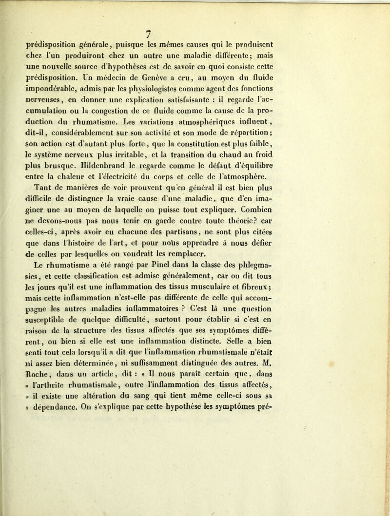 prédisposition générale, puisque les mêmes causes qui le produisent chez l’un produiront chez un autre une maladie différente; mais une nouvelle source d’hypothèses est de savoir en quoi consiste cette prédisposition. Un médecin de Genève a cru, au moyen du fluide impondérable, admis par les physiologistes comme agent des fonctions nerveuses, en donner une explication satisfaisante : il regarde l’ac- cumulation ou la congestion de ce fluide comme la cause de la pro- duction du rhumatisme. Les variations atmosphériques influent, dit-il, considérablement sur son activité et son mode de répartition; son action est d’autant plus forte, que la constitution est plus faible, le système nerveux plus irritable, et la transition du chaud au froid plus brusque. Hildenbrand le regarde comme le défaut d’équilibre entre la chaleur et l’électricité du corps et celle de l’atmosphère. Tant de manières de voir prouvent qu’en général il est bien plus difficile de distinguer la vraie cause d’une maladie, que d’en ima- giner une au moyen de laquelle on puisse tout expliquer. Combien ne devons-nous pas nous tenir en garde contre toute théorie? car celles-ci, après avoir eu chacune des partisans, ne sont plus citées que dans l’histoire de l’art, et pour noiis apprendre à nous défier de celles par lesquelles ou voudrait les remplacer. Le rhumatisme a été rangé par Pinel dans la classe des phlegma- sies, et cette classification est admise généralement, car on dit tous les jours qu’il est une inflammation des tissus musculaire et fibreux; mais cette inflammation n’est-elle pas différente de celle qui accom- pagne les autres maladies inflammatoires ? G’est là une question susceptible de quelque difficulté, surtout pour établir si c’est en raison de la structure des tissus affectés que ses symptômes diffè- rent , ou bien si elle est une inflammation distincte. Selle a bien senti tout cela lorsqu’il a dit que l’inflammation rhumatismale n’était ni assez bien déterminée, ni suffisamment distinguée des autres. M. Roche, dans un article, dit: « Il nous paraît certain que, dans » l’arthrite rhumatismale, outre l’inflammation des tissus affectés, a il existe une altération du sang qui tient même celle-ci sous sa » dépendance. On s’explique par cette hypothèse les symptômes pré-