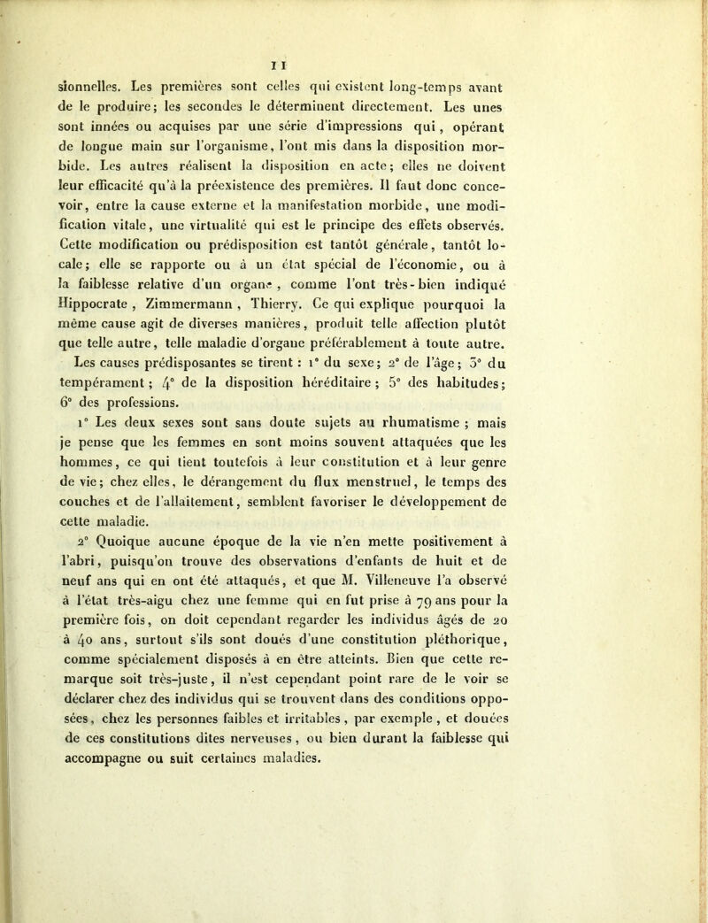 sionnelles. Les premières sont celles qui existent long-temps axant de le produire; les secondes le déterminent directement. Les unes sont innées ou acquises par une série d’impressions qui, opérant de longue main sur l’organisme, l’ont mis dans la disposition mor- bide. Les autres réalisent la disposition en acte; elles ne doivent leur efficacité qu’à la préexistence des premières. Il faut donc conce- voir, entre la cause externe et la manifestation morbide, une modi- fication vitale, une virtualité qui est le principe des effets observés. Cette modification ou prédisposition est tantôt générale, tantôt lo- cale; elle se rapporte ou à un état spécial de l’économie, ou à la faiblesse relative d’un organe, comme l’ont très-bien indiqué Hippocrate , Zimmermann , Thierry. Ce qui explique pourquoi la même cause agit de diverses manières, produit telle affection plutôt que telle autre, telle maladie d’organe préférablement à toute autre. Les causes prédisposantes se tirent : 1® du sexe; 2° de lage; 5° du tempérament; 4° de la disposition héréditaire; 5° des habitudes; 6° des professions. i° Les deux sexes sont sans doute sujets au rhumatisme ; mais je pense que les femmes en sont moins souvent attaquées que les hommes, ce qui lient toutefois à leur constitution et à leur genre de vie; chez elles, le dérangement du flux menstruel, le temps des couches et de l’allaitement, semblent favoriser le développement de cette maladie. 2° Quoique aucune époque de la vie n’en mette positivement à l’abri, puisqu’on trouve des observations d’enfants de huit et de neuf ans qui en ont été attaqués, et que M. Villeneuve l’a observé à l’état très-aigu chez une femme qui en fut prise à yg ans pour la première fois, on doit cependant regarder les individus âgés de 20 à 4o ans, surtout s’ils sont doués d’une constitution pléthorique, comme spécialement disposés à en être atteints. Bien que cette re- marque soit très-juste, il n’est cependant point rare de le voir se déclarer chez des individus qui se trouvent dans des conditions oppo- sées, chez les personnes faibles et irritables, par exemple , et douées de ces constitutions dites nerveuses, ou bien durant la faiblesse qui accompagne ou suit certaines maladies.