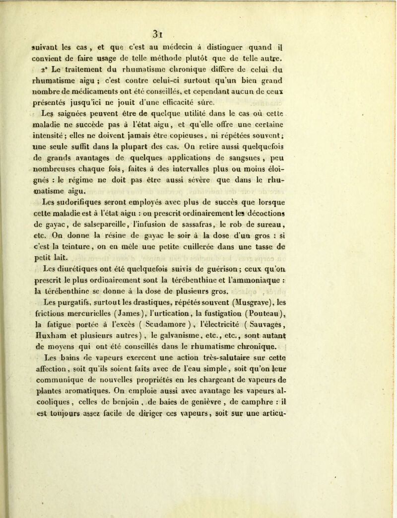 suivant les cas , et que c’est au médecin à distinguer quand il convient de faire usage de telle méthode plutôt que de telle autre. 2° Le traitement du rhumatisme chronique diffère de celui du rhumatisme aigu ; c’est contre celui-ci surtout qu’un bien grand nombre de médicaments ont été conseillés, et cependant aucun de ceux présentés jusqu’ici ne jouit d’une efficacité sûre. Les saignées peuvent être de quelque utilité dans le cas où cette maladie ne succède pas à letat aigu, et qu elle offre une certaine intensité; elles ne doivent jamais être copieuses, ni répétées souvent; line seule suffit dans la plupart des cas. On retire aussi quelquefois de grands avantages de quelques applications de sangsues , peu nombreuses chaque fois, faites à des intervalles plus ou moins éloi- gnés : le régime ne doit pas être aussi sévère que dans le rhu- matisme aigu. Les sudorifiques seront employés avec plus de succès que lorsque cette maladie est à l’état aigu : on prescrit ordinairement les décoctions de gayac, de salsepareille, l’infusion de sassafras, le rob de sureau, etc. On donne la résine de gayac le soir à la dose d’un gros : si c’est la teinture, on en mêle une petite cuillerée dans une tasse de petit lait. Les diurétiques ont été quelquefois suivis de guérison; ceux qu’on prescrit le plus ordinairement sont la térébenthine et l’ammoniaque : la térébenthine se donne à la dose de plusieurs gros. Les purgatifs, surtout les drastiques, répétés souvent (Musgrave), les frictions mercurielles (James), l’urtication, la fustigation (Pouteau), la fatigue portée à l’excès ( Scudamore ), l’électricité (Sauvages, Huxham et plusieurs autres) , le galvanisme, etc., etc., sont autant de moyens qui ont été conseillés dans le rhumatisme chronique. Les bains de vapeurs exercent une action très-salutaire sur cette affection, soit qu’ils soient faits avec de l’eau simple, soit qu’on leur communique de nouvelles propriétés en les chargeant de vapeurs de plantes aromatiques. On emploie aussi avec avantage les vapeurs al- cooliques , celles de benjoin , de baies de genièvre , de camphre : il est toujours assez facile de diriger ces vapeurs, soit sur une articu-