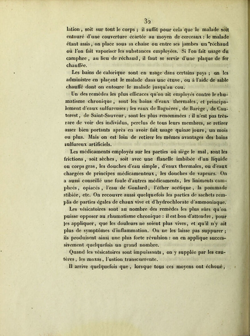 3? lation , soit sur tout le corps ; il suffit pour cela que le malade soit entouré d’une couverture écartée au moyen de cerceaux : ie malade étant assis, on place sous sa chaise ou entre ses jambes un^téchaud où l’on fait vaporiser les substances employées. Si l’on fait usage du camphre , au lieu de réchaud, il faut se servir d’une plaque de fer chauffée. Les bains de calorique sont en usage dans certains pays ; an les administre en plaçant le malade dans une étuve, ou à l’aide de sable chauffé dont on entoure le malade jusqu’au cou. Un des remèdes les plus efficaces qu’on ait employés contre le rhu- matisme chronique, sont les bains d’eaux thermales, et principa- lement d’eaux sulfureuses; les eaux de Bagnères , de Barège , de Cau- terest, de Saint-Sauveur, sont les plus renommées : il n’est pas très- rare de voir des individus, perclus de tous leurs membres, se retirer assez bien portants après en avoir fait usage quinze jours, un mois ou plus. Mais on est loin de retirer les mêmes avantages des bains sulfureux artificiels. Les médicaments employés sur les parties où siège le mal, sont les frictions , soit sèches , soit avec une flanelle imbibée d’un liquide ou corps gras, les douches d’eau simple, d’eaux thermales, ou d’eaux chargées de principes médicamenteux , les douches de vapeurs. On a aussi conseillé une foule d’autres médicaments, les liniments cam- phrés, opiacés, l’eau de Goulard , l’éther acétique, la pommade stibiée, etc. On recouvre aussi quelquefois les parties de sachets rem- plis de parties égales de chaux vive et d’hydrochlorate d’ammoniaque. Les vésicatoires sont au nombre des remèdes les plus sûrs qu’on puisse opposer au rhumatisme chronique : il est bon d’attendre, pour les appliquer, que les douleurs ne soient plus vives, et qu’il n’y ait plus de symptômes d’inflammation. Ou ne les laisse pas suppurer; ils produisent ainsi une plus forte révulsion : on en applique succes- sivement quelquefois un grand nombre. Quand les vésicatoires sont impuissants , on y supplée par les cau- lères, les moxas, l’ustion transcurrente. Il arrive quelquefois que, lorsque tous ces moyens ont échoué, i