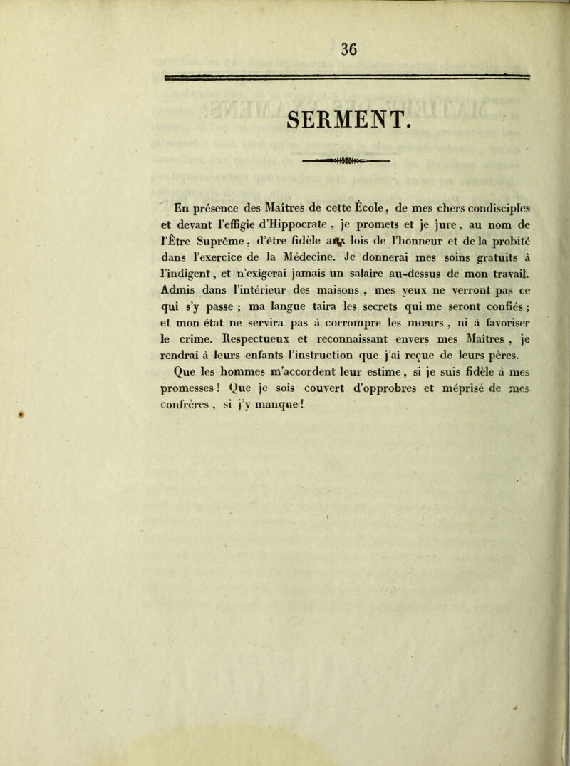 SERMENT. En présence des Maîtres de cette École, de mes chers condisciples et devant l’effigie d’Hippocrate , je promets et je jure, au nom de l’Être Suprême, d’être fidèle at^ lois de l’honneur et de la probité dans l’exercice de la Médecine. Je donnerai mes soins gratuits à l’indigent, et n’exigerai jamais un salaire au-dessus de mon travail. Admis dans l’intérieur des maisons , mes yeux ne verront pas ce qui s’y passe ; ma langue taira les secrets qui me seront confiés ; et mon état ne servira pas à corrompre les moeurs , ni à favoriser le crime. Respectueux et reconnaissant envers mes Maîtres , je rendrai à leurs enfants l’instruction que j’ai reçue de leurs pères. Que les hommes m’accordent leur estime, si je suis fidèle à mes promesses ! Que je sois couvert d’opprobres et méprisé de mes confrères, si j’v manque 1