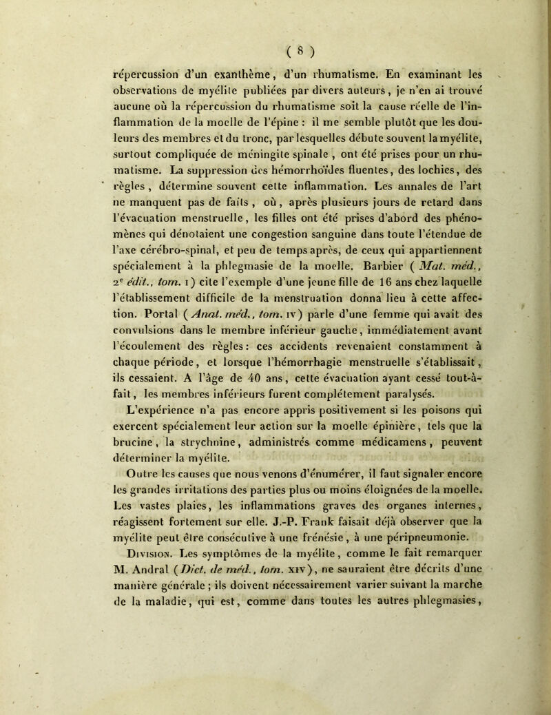 répercussion d’un exanthème, d’un rhumatisme. En examinant les observations de myélite publiées par divers auteurs, je n’en ai trouvé aucune où la répercussion du rhumatisme soit la cause réelle de l’in- flammation de la moelle de l’épine : il me semble plutôt que les dou- leurs des membres et du tronc, par lesquelles débute souvent la myélite, surtout compliquée de méningite spinale , ont été prises pour un rhu- matisme. La suppression des hémorrhoïdes fluenles, des lochies, des règles , détermine souvent celte inflammation. Les annales de l’art ne manquent pas de faits , où, après plusieurs jours de retard dans l’évacuation menstruelle, les filles ont été prises d’abord des phéno- mènes qui dénotaient une congestion sanguine dans toute l’étendue de l’axe cérébro-spinal, et peu de temps après, de ceux qui appartiennent spécialement à la phlegmasie de la moelle. Barbier ( Mat. méd., 2e édit., lorn. i) cite l’exempte d’une jeune fille de 16 ans chez laquelle l’établissement difficile de la menstruation donna lieu à cette affec- tion. Portai (Anal, méd., torn. iv) parle d’une femme qui avait des convulsions dans le membre inférieur gauche, immédiatement avant l’écoulement des règles: ces accidents revenaient constamment à chaque période, et lorsque l’hémorrhagie menstruelle s’établissait, ils cessaient. A l’âge de 40 ans, cette évacuation ayant cessé tout-à- fait, les membres inférieurs furent complètement paralysés. L’expérience n’a pas encore appris positivement si les poisons qui exercent spécialement leur action sur la moelle épinière, tels que la brucine , la strychnine, administrés comme médicamens , peuvent déterminer la myélite. Outre les causes que nous venons d’énumérer, il faut signaler encore les grandes irritations des parties plus ou moins éloignées de la moelle. Les vastes plaies, les inflammations graves des organes internes, réagissent fortement sur elle. J.-P. Frank faisait déjà observer que la myélite peut être consécutive à une frénésie, à une péripneumonie. Division. Les symptômes de la myélite, comme le fait remarquer M. Andral (D/et. de méd., tom. xiv), ne sauraient être décrits d’une manière générale ; ils doivent nécessairement varier suivant la marche de la maladie, qui est, comme dans toutes les autres phlegmasies,