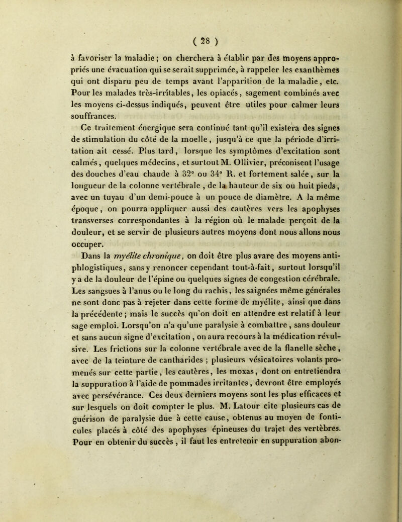 à favoriser la ïnaladie ; on cherchera à établir par des tnoyens appro- priés une évacuation qui se serait supprimée, à rappeler les exanthèmes qui ont disparu peu de temps avant l’apparition de la maladie, etc. Pour les malades très-irritables, les opiacés, sagement combinés avec les moyens ci-dessus indiqués, peuvent être utiles pour calmer leurs souffrances. Ce traitement énergique sera continué tant qu’il existera des signes de stimulation du côté de la moelle, jusqu’à ce que la période d’irri- tation ait cessé. Plus tard, lorsque les symptômes d’excitation sont calmés, quelques médecins, etsurtoutM. Ollivier, préconisent l’usage des douches d’eau chaude à 82° ou 34° R. et fortement salée, sur la longueur de la colonne vertébrale , de la hauteur de six ou huit pieds, avec un tuyau d’un demi-pouce à un pouce de diamètre. A la même époque, on pourra appliquer aussi des cautères vers les apophyses transverses correspondantes à la région où le malade perçoit de la douleur, et se servir de plusieurs autres moyens dont nous allons nous occuper. Dans la myélite chronique, on doit être plus avare des moyens anti- phlogistiques, sans y renoncer cependant tout-à*fait, surtout lorsqu’il y a de la douleur de l’épine ou quelques signes de congestion cérébrale. Les sangsues à l’anus ou le long du rachis, les saignées même générales ne sont donc pas à rejeter dans celte forme de myélite, ainsi que dans la précédente ; mais le succès qu’on doit en attendre est relatif à leur sage emploi. Lorsqu’on n’a qu’une paralysie à combattre , sans douleur et sans aucun signe d’excitation , on aura recours à la médication révul- sive. Les frictions sur la colonne vertébrale avec de la flanelle sèche, avec de la teinture de cantharides ; plusieurs vésicatoires volants pro- menés sur cette partie, les cautères, les moxas, dont on entretiendra la suppuration à l’aide de pommades irritantes, devront être employés avec persévérance. Ces deux derniers moyens sont les plus efficaces et sur lesquels on doit compter le plus. M. Latour cite plusieurs cas de guérison de paralysie due à cette cause, obtenus au moyen de fonti- cules placés à côté des apophyses épineuses du trajet des vertèbres. Pour en obtenir du succès , il faut les entretenir en suppuration abon-