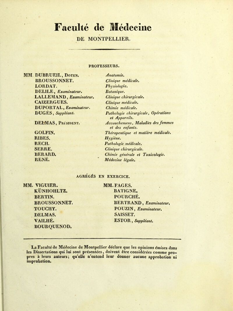 Faculté de Médecine DE MONTPELLIER. PROFESSEURS. MM DUBRUEIL, Doyen. BROUSSONNET. LORDAT. DELILE, Examinateur. LALLEMAND, Examinateur. CAIZERGUES. DUPORTAL, Examinateur. DUGÈS, Suppléant. DELMAS, Président. GOLFIN. RIBES. REÇU. SERRE. BERARD. RENÉ. AGRÉGÉS MM. VIGUIER. KÜNHOHLTZ. BERTIN. BROUSSONNET. TOUCHY. DELMAS. VAILHÉ. BOURQUENOD. Anatomie. Clinique médicale. Physiologie. Botanique. Clinique chirurgicale. Clinique médicale. Chimie médicale. Pathologie chirurgicale, Opérations et Appareils. Accouchemens, Maladies des femmes et des enfants. Thérapeutique et matière médicale. Hygiène. Pathologie médicale. Clinique chirurgicale. Chimie générale et Toxicologie. Médecine légale. EN EXERCICE. MM. FAGES. BATIGNE. POURCHÉ. BERTRAND, Examinateur, POUZIN, Examinateur. SAISSET. EST O R , Suppléant. La Faculté de Médecine de Montpellier déclare que les opinions émises dans les Dissertations qui lui sont présentées, doivent être considérées comme pro- pres à leurs auteurs; qu’elle n’entend leur donner aucune approbation ni improbation.