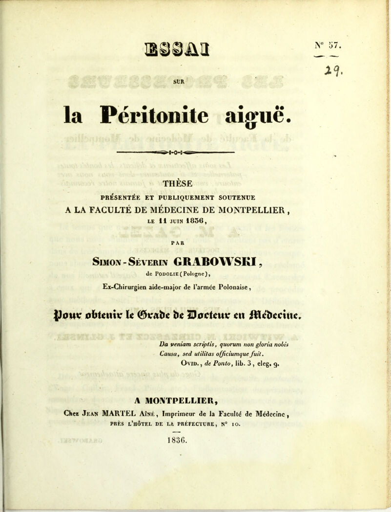 IN0 57, JLà SUR la Péritonite aigue*. -—- THÈSE PRÉSENTÉE ET PUBLIQUEMENT SOUTENUE A LA FACULTÉ DE MÉDECINE DE MONTPELLIER , LE 11 juin 1856, PAR Simon - Sévérin GRABOWSKI, de I,odolie(Pologne), Ex-Chirurgien aide-major de l’armée Polonaise, JJotu: obtenir le @rabe be Docteur en Rlébecifte, Da veniam scriptis, quorum non gloria nobis Causa, sed utilitas officiumquefuit. Ovin., de Ponlo, lib. 3 , eleg, g. A MONTPELLIER, Chet Jean MARTEL Aîné, Imprimeur de la Faculté de Médecine, près l’hôtel de la préfecture, n° io. 1836.
