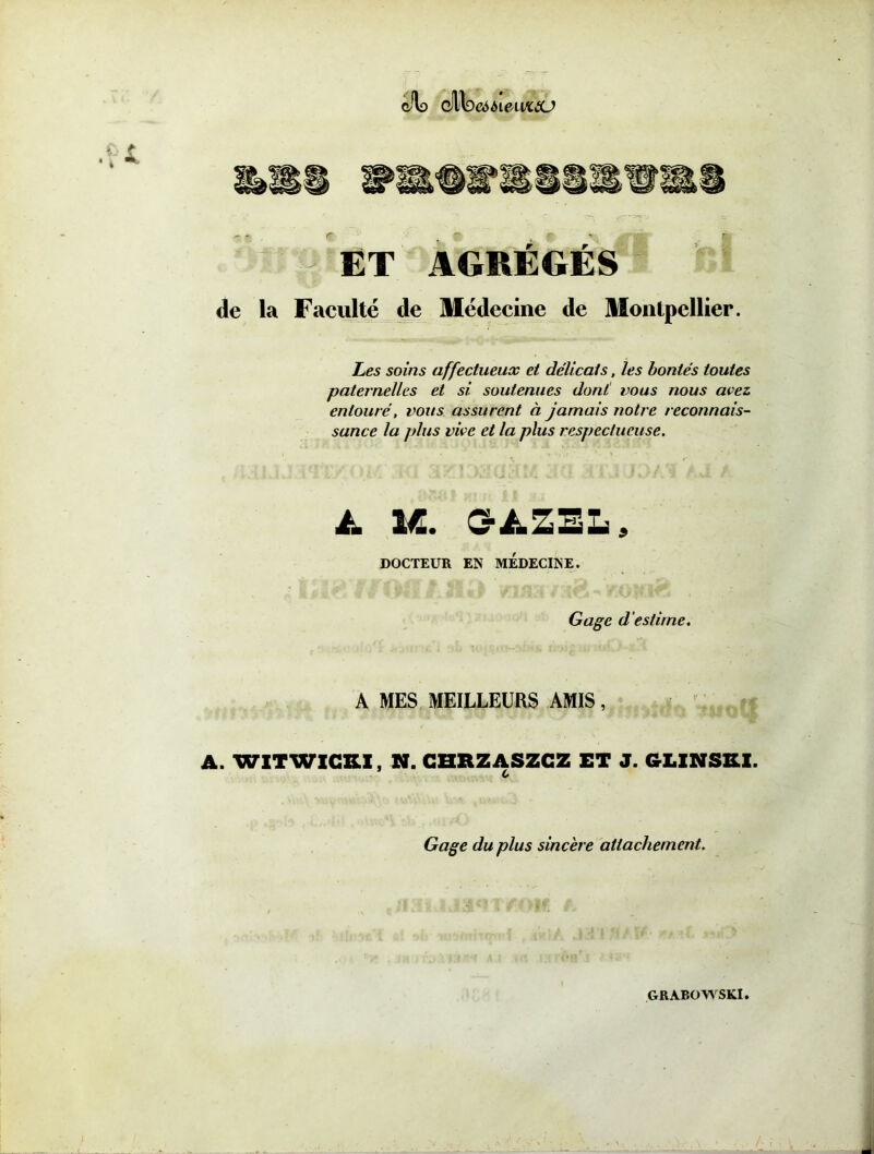 cJlo Qf^QeàbwwctU ET AGREGES de la Faculté de Médecine de Montpellier. Les soins affectueux et délicats, les bontés toutes paternelles et si soutenues dont vous nous avez, entouré, vous assurent à jamais notre reconnais- sance la plus vive et la plus respectueuse. £ M. C-AZEL, DOCTEUR EN MEDECINE. Gage d'estime. A MES MEILLEURS AMIS, A. WITWICKI, N. CHRZASZCZ ET J. CrLINSKl. 0 Gage du plus sinc 'ere attachement. GRABOWSKI.