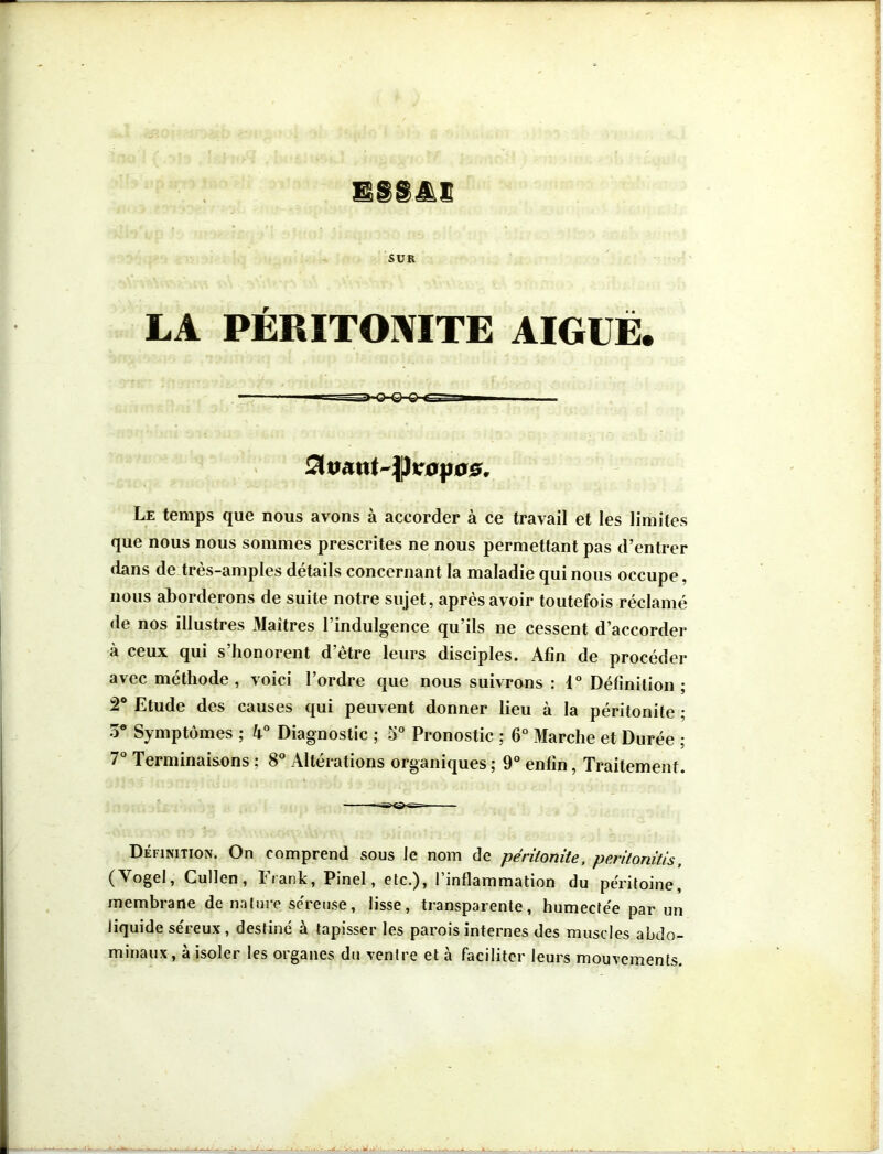 SUR LA PÉRITONITE AIGUË. Le temps que nous avons à accorder à ce travail et les limites que nous nous sommes prescrites ne nous permettant pas d’entrer dans de très-amples détails concernant la maladie qui nous occupe. nous aborderons de suite notre sujet, après avoir toutefois réclamé de nos illustres Maîtres l’indulgence qu’ils ne cessent d’accorder à ceux qui s’honorent d’être leurs disciples. Afin de procéder avec méthode , voici l’ordre que nous suivrons : 1° Définition ; 2° Etude des causes qui peuvent donner lieu à la péritonite ; 3* Symptômes ; k° Diagnostic ; 5° Pronostic ; 6° Marche et Durée ; 7° Terminaisons : 8° Altérations organiques ; 9° enfin, Traitement. Définition. On comprend sous le nom de péritonite, peritonitis, (\ogcl, Cullen, 11 ank, Pinel, etc.), 1 inflammation du péritoine, membrane de nature séreuse, lisse, transparente, humectée par un liquide séreux, destiné à tapisser les parois internes des muscles abdo- minaux, à isoler les organes du ventre et à faciliter leurs mouvements.