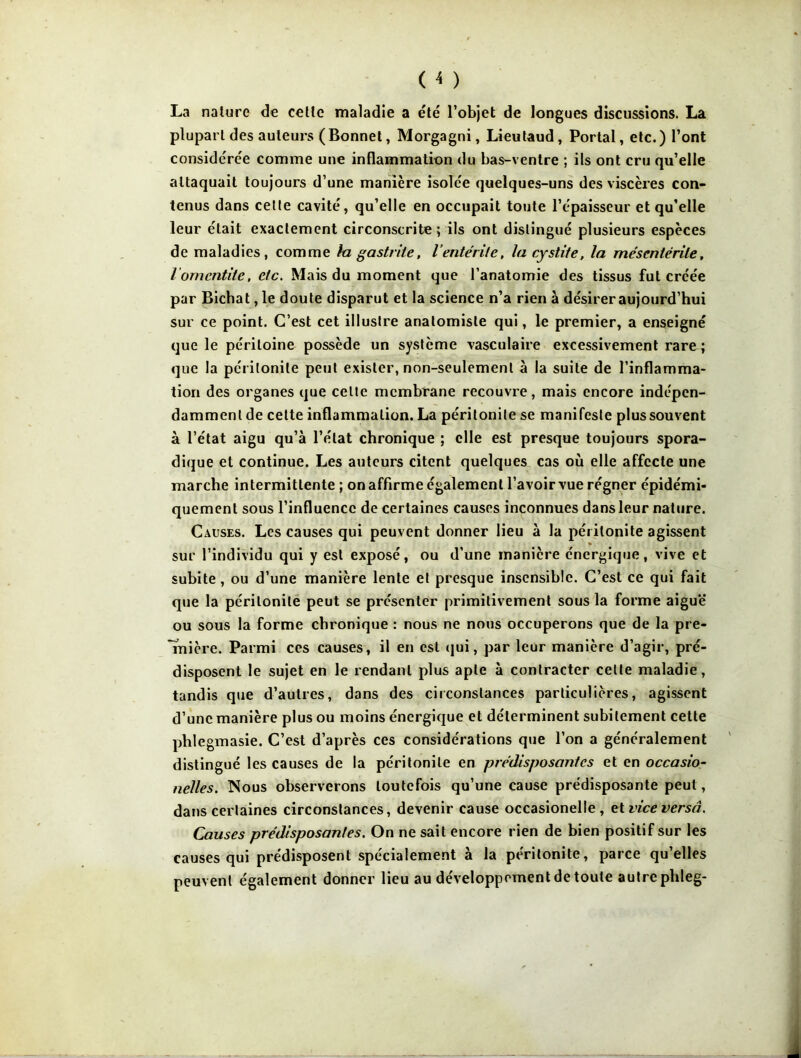 La nature de cette maladie a été l’objet de longues discussions. La plupart des auteurs ( Bonnet, Morgagni, Lieutaud, Portai, etc. ) l’ont considérée comme une inflammation du bas-ventre ; ils ont cru qu’elle attaquait toujours d’une manière isolée quelques-uns des viscères con- tenus dans celte cavité, qu’elle en occupait toute l’épaisseur et qu’elle leur était exactement circonscrite; ils ont distingué plusieurs espèces de maladies, comme la gastrite, lentérite, la cystite, la mésentente, l om entité, etc. Mais du moment que l’anatomie des tissus fut créée par Bichat, le doute disparut et la science n’a rien à désireraujourd’hui sur ce point. C’est cet illustre anatomiste qui, le premier, a enseigné que le péritoine possède un système vasculaire excessivement rare ; que la péritonite peut exister, non-seulement à la suite de l’inflamma- tion des organes que celte membrane recouvre, mais encore indépen- damment de celte inflammation. La péritonite se manifeste plus souvent à l’état aigu qu’à l’état chronique ; elle est presque toujours spora- dique et continue. Les auteurs citent quelques cas où elle affecte une marche intermittente ; on affirme également l’avoir vue régner épidémi- quement sous l’influence de certaines causes inconnues dans leur nature. Causes. Les causes qui peuvent donner lieu à la péritonite agissent » sur l’individu qui y est exposé, ou d’une manière énergique, vive et subite, ou d’une manière lente et presque insensible. C’est ce qui fait que la péritonite peut se présenter primitivement sous la forme aiguë ou sous la forme chronique : nous ne nous occuperons que de la pre- mière. Parmi ces causes, il en est qui, par leur manière d’agir, pré- disposent le sujet en le rendant plus apte à contracter celle maladie, tandis que d’autres, dans des circonstances particulières, agissent d’une manière plus ou moins énergique et déterminent subitement cette plile gmasie. C’est d’après ces considérations que l’on a généralement distingué les causes de la péritonite en prédisposantes et en occasio- nelles. Nous observerons toutefois qu’une cause prédisposante peut, dans certaines circonstances, devenir cause occasionelle , et vice versa. Causes prédisposantes. On ne sait encore rien de bien positif sur les causes qui prédisposent spécialement à la péritonite, parce qu’elles peuvent également donner lieu au développement de toute autre pbleg-