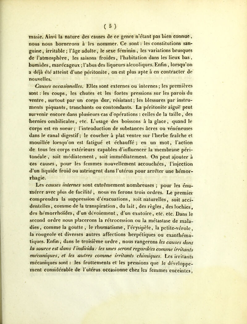 tnasie. Aiirn la nature des causes de ce genre n’étant pas bien connue, nous nous bornerons à les nommer. Ce sont : les constitutions san- guine, irritable ; l’âge adulte, le sexe féminin, les variations brusques de l’atmosphère, les saisons froides, l’habitation dans les lieux bas, humides, marécageux ; l’abus des liqueurs alcooliques. Enfin , lorsqu’on a déjà été atteint d’une péritonite, on est plus apte à en contracter de nouvelles. Causes occasionelles. Elles sont externes ou internes ; les premières sont : les coups, les chutes et les fortes pressions sur les parois du ventre, surtout par un corps dur, résistant; les blessures par instru- ments piquants, tranchants ou contondants. La péritonite aiguë peut survenir encore dans plusieurs cas d’opérations : celles de la taille , des hernies ombilicales, etc. L’usage des boissons à la glace, quand le corps est en sueur; l’introduction de substances âcres ou vénéneuses dans le canal digestif ; le coucher à plat ventre sur l’herbe fraîche et mouillée lorsqu’on est fatigué et échauffé; en un mot, l’action de tous les corps extérieurs capables d’influencer la membrane péri- tonéale , soit mcdiatement, soit immédiatement. On peut ajouter à ces causes, pour les femmes nouvellement accouchées, l’injection d’un liquide froid ou astringent dans l’utérus pour arrêter une hémor- rhagie. Les causes internes sont extrêmement nombreuses ; pour les énu- mérer avec plus de facilité, nous en ferons trois ordres. Le premier comprendra la suppression d’évacuations, soit naturelles, soit acci- dentelles , comme de la transpiration , du lait, des règles , des lochies, des hémorrhoïdes, d’un dévoiement, d’un exutoire, etc. etc. Dans le second ordre nous placerons la rétrocession ou la métastase de mala- dies, comme la goutte , le rhumatisme, l’érysipèle, la petite-vérole, la rougeole et diverses autres affections herpétiques ou exanthéma- tiques. Enfin , dans le troisième ordre , nous rangerons les causes dont la source est dans l’individu : les unes seront regardées comme irritants mécaniques, et les autres comme irritants chimiques. Les irritants mécaniques sont : les frottements et les pressions que le développe- ment considérable de l’utérus occasionne chez les femmes enceintes.