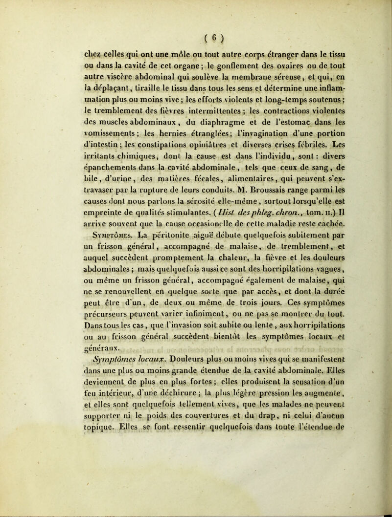 chez celles qui ont une môle ou tout autre corps étranger dans le tissu ou dans la cavité de cet organe; le gonflement des ovaires ou de tout autre viscère abdominal qui soulève la membrane séreuse, et qui, en la déplaçant, tiraille le tissu dans tous les sens et détermine une inflam- mation plus ou moins vive ; les efforts violents et long-temps soutenus ; le tremblement des fièvres intermittentes ; les contractions violentes des muscles abdominaux , du diaphragme et de l’estomac dans les vomissements; les hernies étranglées; l’invagination d’une portion d’intestin; les constipations opiniâtres et diverses crises fébriles. Les irritants chimiques, dont la cause est dans l’individu, sont: divers épanchements dans la cavité abdominale, tels que ceux de sang, de bile, d’urine, des matières fécales, alimentaires, qui peuvent s’ex- travaser par la rupture de leurs conduits. M. Broussais range parmi les causes dont nous parlons la sérosité elle-même, surtout lorsqu’elle est empreinte de qualités stimulantes. ( Hisl desphleg. chron., tom. n.) Il arrive souvent que la cause ocçasionelle de cette maladie reste cachée. Symptômes. La péritonite aiguë débute quelquefois subitement par un frisson général, accompagné de malaise, de tremblement, et auquel succèdent promptement la chaleur, la fièvre et les douleurs abdominales ; mais quelquefois aussi ce sont des horripilations vagues, ou même un frisson général, accompagné également de malaise, qui ne se renouvellent en quelque sorte que par accès, et dont la durée peut être d’un, de deux ou même de trois jours. Ces symptômes précurseurs peuvent varier infiniment, ou ne pas se montrer du tout. Dans tous les cas, que l’invasion soit subite ou lente, aux horripilations ou au frisson général succèdent bientôt les symptômes locaux et généraux. Symptômes locaux. Douleurs plus ou moins vives qui se manifestent dans une plus ou moins grande étendue de la cavité abdominale. Elles deviennent de plus en plus fortes ; elles produisent la sensation d’un feu intérieur, d’une déchirure ; la plus légère pression les augmente, et elles sont quelquefois tellement vives, que les malades ne peuvent supporter ni le poids des couvertures et du drap, ni celui d’aucun topique. Elles se font ressentir quelquefois dans toute l’étendue de
