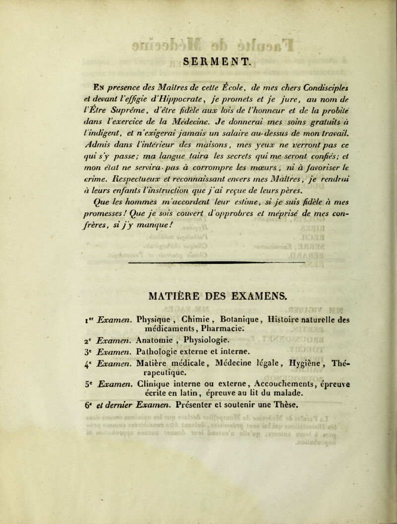 SERMENT. En presence des Maîtres de cette École, de mes chers Condisciples et devant l’effigie d’Hippocrate, je promets et je jure, au nom de. l’Etre Suprême, d’être fidèle aux lois de l’honneur et de la probité dans l’exercice de la Médecine. Je donnerai mes soins gratuits à l'indigent, et n’exigerai jamais un salaire au-dessus de mon travail. Admis dans l’intérieur des maisons, mes yeux ne verront pas ce qui s ’y passe ; ma langue taira les secrets qui me seront confiés; et mon état ne servira pas à corrompre les mœurs, ni à favoriser le crime. Respectueux et reconnaissant envers mes Maîtres, je rendrai à leurs enfants Vinstruction que j 'ai reçue de leurs pères. Que les hommes m ’accordent leur estime, si je suis fidèle à mes promesses ! Que je sois couvert d’opprobres et méprisé de mes con- frères, si j ’y manque t MATIÈRE DES EXAMENS. Ier Examen. Physique, Chimie, Botanique, Histoire naturelle des médicaments, Pharmacie; 2e Examen. Anatomie , Physiologie. 3e Examen. Pathologie externe et interne. 4e Examen. Matière me'dicale, Médecine legale, Hygiène , Thé- rapeu tique. 5e Examen, Clinique interne ou externe, Accouchements, épreuve écrite en latin, épreuve au lit du malade. 64 et dernier Examen. Présenter et soutenir une Thèse.