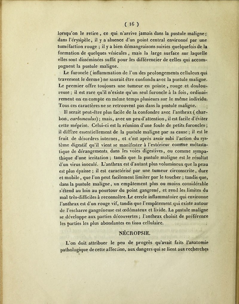 lorsqu’on le relire , ce qui n’arrive jamais dans la pustule maligne| dans l’érysipèle, il y a absence d’un point central environné par une tuméfaction rouge ; il y a bien démangeaisons suivies quelquefois de la formation de quelques vésicules , mais la large surface sur laquelle elles sont disséminées suffit pour les différencier de celles qui accom- pagnent la pustule maligne. Le furoncle (inflammation de l’un des prolongements celluleux qui traversent le derme) ne saurait être confondu avec la pustule maligne. Le premier offre toujours une tumeur en pointe , rouge et doulou- reuse ; il est rare qu’il n’existe qu’un seul furoncle à la fois, ordinai- rement on en compte en même temps plusieurs sur le même individu. Tous ces caractères ne se retrouvent pas dans la pustule maligne. 11 serait peut-être plus facile de la confondre avec l’anthrax ( char- bon , carhunculus) ; mais, avec un peu d’attention, il est facile d’éviter cette méprise. Celui-ci est la réunion d’une foule de petits furoncles ; il diffère essentiellement de la pustule maligne par sa cause : il est le fruit de désordres internes, et c’est après avoir subi l’action du sys- tème digestif qu’il vient se manifester à l’extérieur comme métasta- tique de dérangements, dans les voies digestives, ou comme sympa- thique d’une irritation ; tandis que la pustule maligne est le résultat d’un virus inoculé. L’anthrax est d’autant plus volumineux que la peau est plus épaisse ; il est caractérisé par une tumeur circonscrite, dure et mobile, que l’on peut facilement limiter par le toucher ; tandis que, dans la pustule maligne, un empâtement plus ou moins considérable s’étend au loin au pourtour du point gangrené, et rend les limites du mal très-difficiles à reconnaître. Le cercle inflammatoire qui environne l’anthrax est d’un rouge vif, tandis que l’empâtement qui existe autour de l’escharre gangréneuse est œdémateux et livide. La pustule maligne se développe aux parties découvertes ; l’anthrax choisit de préférence les parties les plus abondantes en tissu cellulaire. NÉCROPSIE. L’on doit attribuer le peu de progrès qu’avait faits l’anatomie pathologique de cette affection, aux dangers qui se lient aux recherches