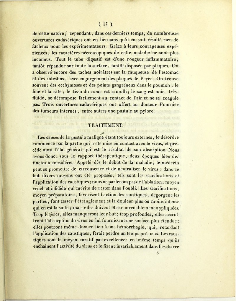 de cette nature ; cependant, dans ces derniers temps, de nombreuses ouvertures cadavériques ont eu lieu sans qu’il en soit résulté rien de fâcheux pour les expérimentateurs. Grâce à leurs courageuses expé- riences , les caractères nécroscopiques de celte maladie ne sont plus inconnus. Tout le tube digestif est d’une rougeur inflammatoire, tantôt répandue sur toute la surface, tantôt disposée par plaques. On a observé encore des taches noirâtres sur la muqueuse de l’estomac et des intestins, avec engorgement des plaques de Peyer. On trouve souvent des ecchymoses et des points gangréneux dans le poumon , le foie et la rate ; le tissu du cœur est ramolli ; le sang est noir, très- fluide, se décompose facilement au contact de l’air et ne se coagule pas. Trois ouvertures cadavériques ont offert au docteur Fournier des tumeurs internes , entre autres une pustule au pylore. TRAITEMENT. Les causes de la pusttale maligne étant toujours externes, le désordre commence par la partie qui a été mise en contact avec le virus, et pré- cède ainsi l’état général qui est le résultat de son absorption. Nous avons donc, sous le rapport thérapeutique, deux époques bien dis- tinctes à considérer. Appelé des le début de la maladie, le médecin peut se promettre de circonscrire et de neutraliser le virus : dans ce but divers moyens ont été proposés, tels sont les scarifications et l’application des caustiques ; nous ne parlerons pas de l’ablation, moycji cruel et infidèle qui mérite de rester dans l’oubli. Les scarifications, moyen préparatoire, favorisent l’action des caustiques, dégorgent les parties , font cesser l’étranglement et la douleur plus ou moins intense qui en est la suite ; mais elles doivent être convenablement appliquées. Trop légères, elles manqueront leur but ; trop profondes, elles accroî- tront l’absorption du virus en lui fournissant une surface plus étendue ; elles pourront même donner lieu à une hémorrhagie, qui, retardant l’application des caustiques, ferait perdre un temps précieux. Les caus- tiques sont le moyen curatif par excellence; en même temps (ju’ils enchaînent l’activité du viras et le fixent invariablement dans l’escharre 3
