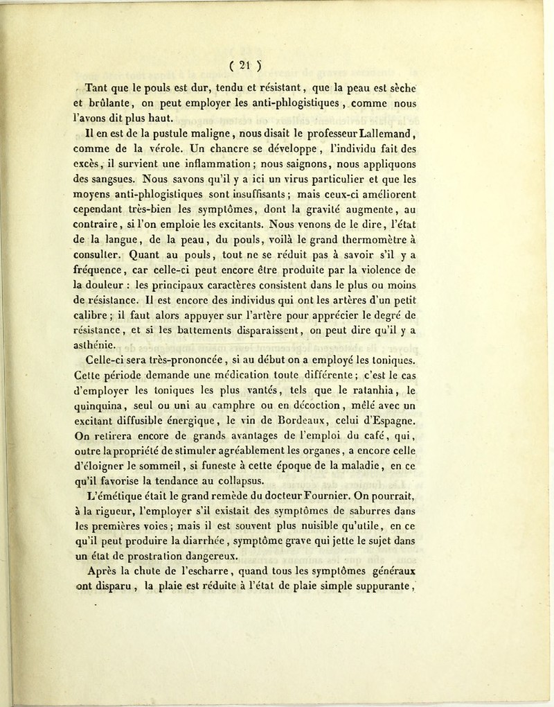 r Tant que le pouls est dur, tendu et résistant, que la peau est sèche et brûlante, on peut employer les anti-phlogistiques , comme nous l’avons dit plus haut. Il en est de la pustule maligne, nous disait le professeur Lallemand, comme de la vérole. Un chancre se développe, l’individu fait des excès, il survient une inflammation; nous saignons, nous appliquons des sangsues. Nous savons qu’il y a ici un virus particulier et que les moyens anti-phlogistiques sont insuffisants ; mais ceux-ci améliorent cependant très-bien les symptômes, dont la gravité augmente, au contraire, si l’on emploie les excitants. Nous venons de le dire, l’état de la langue, de la peau, du pouls, voilà le grand thermomètre à consulter. Quant au pouls, tout ne se réduit pas à savoir s’il y a fréquence, car celle-ci peut encore être produite par la violence de la douleur : les principaux caractères consistent dans le plus ou moins de résistance. Il est encore des individus qui ont les artères d’un petit calibre ; il faut alors appuyer sur l’artère pour apprécier le degré de résistance, et si les battements disparaissent, on peut dire qu’il y a asthénie. Celle-ci sera très-prononcée , si au début on a employé les toniques. Celte période demande une médication toute différente; c’est le cas d’employer les toniques les plus vantés, tels que le ratanhia, le quinquina, seul ou uni au camphre ou en décoction, mêlé avec un excitant diffusible énergique, le vin de Bordeaux, celui d’Espagne. On retirera encore de grands avantages de l’emploi du café, qui, outre la propriété de stimuler agréablement les organes, a encore celle d’éloigner le sommeil, si funeste à cette époque de la maladie, en ce qu’il favorise la tendance au collapsus. L’émétique était le grand remède du docteur Fournier. On pourrait, à la rigueur, l’employer s’il existait des symptômes de saburres dans les premières voies; mais il est souvent plus nuisible qu’utile, en ce qu’il peut produire la diarrhée , symptôme grave qui jette le sujet dans un état de prostration dangereux. Après la chute de l’escharre, quand tous les symptômes généraux ont disparu , la plaie est réduite à l’état de plaie simple suppurante,