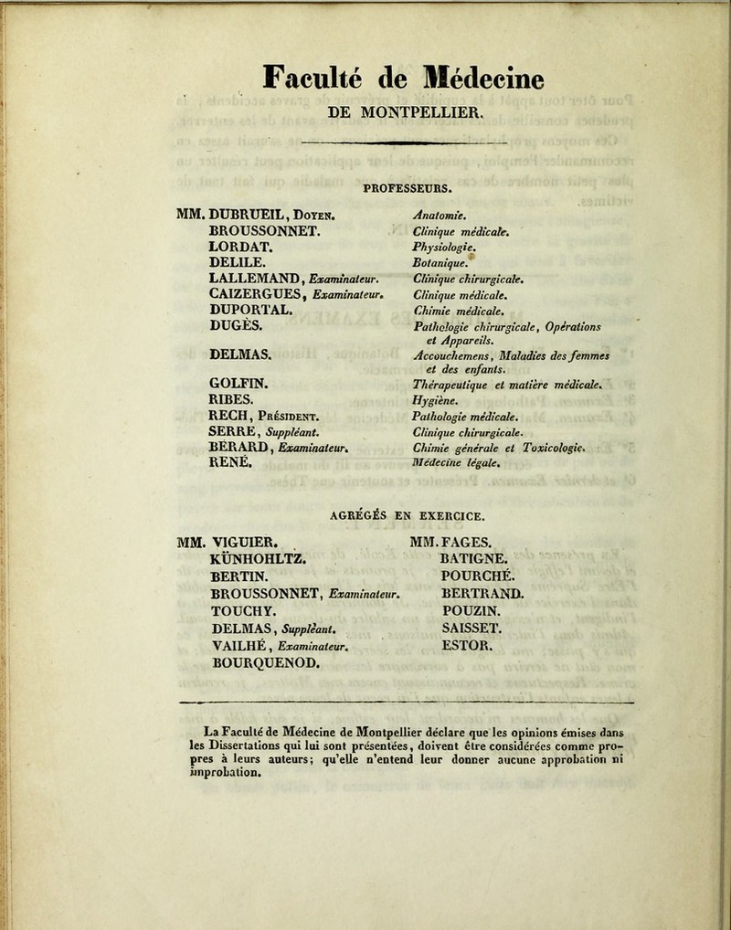 Faculté de Médecine DE MONTPELLIER. PROFESSEURS. MM. DUBRUEIL, Doyen. BROUSSONNET. LORDAT. DELILE. LALLEMAND, Examinateur. CAIZERGUES I Examinateur, DUPORTAL. DUGÈS. DELMAS. GOLFIN. RIBES. RECH, Président. SERRE, Suppléant. BËRARD, Examinateur, RENÉ. Anatomie. Clinique médicale. Physiologie. Botanique. Clinique chirurgicale. Clinique médicale. Chimie médicale. Pathologie chirurgicale, Opérations et Appareils. Accouchemens, Maladies des femmes et des enfants. Thérapeutique et matière médicale. Hygiène. Pathologie médicale. Clinique chirurgicale. Chimie générale et Toxicologie. Médecine légale. AGRÉGÉS EN EXERCICE. MM. VIGUIER. KÜNHOHLTZ. BERTIN. BROUSSONNET, Examinateur, TOUCHY. DELMAS, Suppléant, VAILHE , Examinateur, BOURQUENOD. MM. FAGES. BATIGNE. FOURCHÉ. BERTRAND. POUZIN. SAISSET. ESTOR. La Faculté de Médecine de Montpellier déclare que les opinions émises dans les Dissertations qui lui sont présentées, doivent être considérées comme pro- pres à leurs auteurs; qu'elle n’entend leur donner aucune approbation ni improbation.