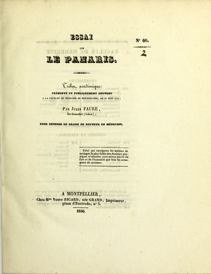 N# 60, am fuin9 CuBwl. acaDeiuiquo PRESENTE ET PUBLIQUEMENT SOUTENU A LA FACULTÉ DE MÉDECINE DE MONTPELLIER ? LE 20 JULN 1830 ; Par Jules FAURE , De Grenoble ( Isère ) ; POUR OBTENIR LE GRADE DE DOCTEUR EN MÉDECINE. Celui qui enseignera les moyens de soulager la plus faible des douleurs phy- siques et morales, aura mieux mérité de l’art et de l’humanité que tous les arran- geurs de systèmes. - l: || . .-c . A MONTPELLIER, ChezM“‘ ^euve RICARD, née GRAND, Imprimeur, place d’Encivade, n° 3. 1836.