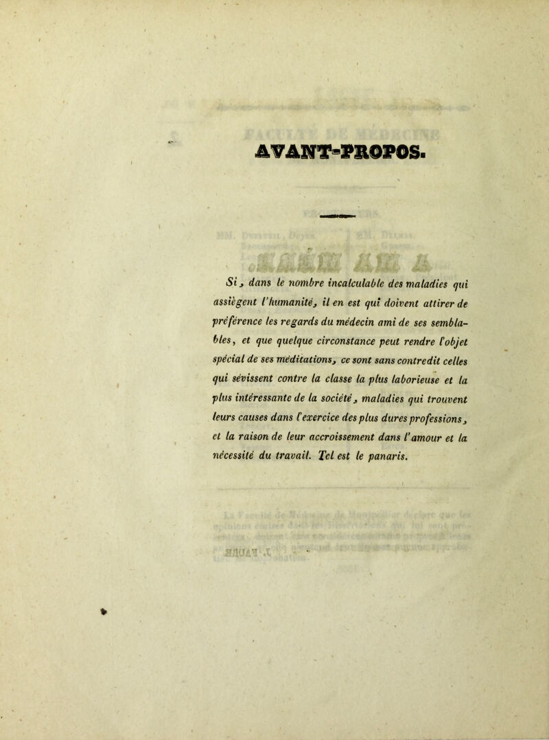 AVANT-PROPOS Si j dans le nombre incalculable des maladies qui assiègent i humanité 3 il en est qui doivent attirer de •préférence tes regards du médecin ami de ses sembla- bles, et que quelque circonstance peut rendre l'objet spécial de ses méditations9 ce sont sans contredit celles qui sévissent contre la classe la plus laborieuse et la plus intéressante de la société j maladies qui trouvent leurs causes dans l'exercice des plus dures professions> cl la raison de leur accroissement dans l’amour et la nécessité du travail. Tel est le panaris.