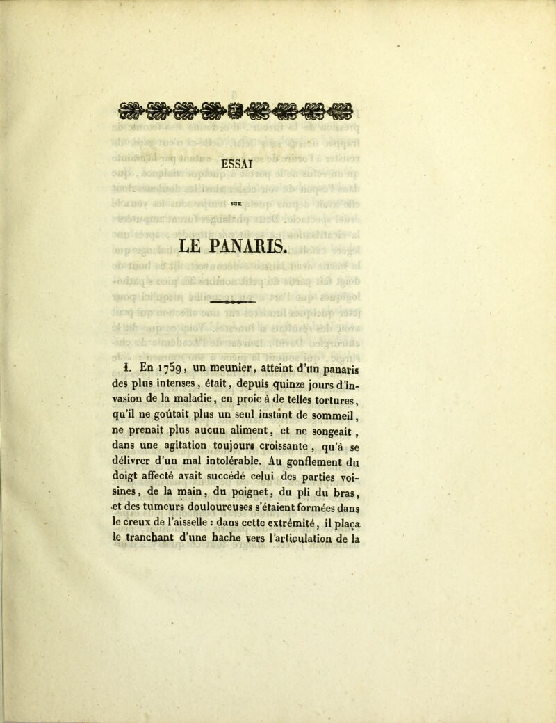 ESSAI sus LE PANARIS. i. En 1759, un meunier, atteint d’un panaris des plus intenses, était, depuis quinze jours d’in- vasion de la maladie, en proie à de telles tortures, qu’il ne goûtait plus un seul instant de sommeil, ne prenait plus aucun aliment, et ne songeait , dans une agitation toujours croissante , qu’à se délivrer d’un mal intolérable. Au gonflement du doigt affecté avait succédé celui des parties voi- sines, de la main, du poignet, du pli du bras, et des tumeurs douloureuses s’étaient formées dans le creux de l’aisselle : dans cette extrémité, il plaça le tranchant d’une hache vers l’articulation de la