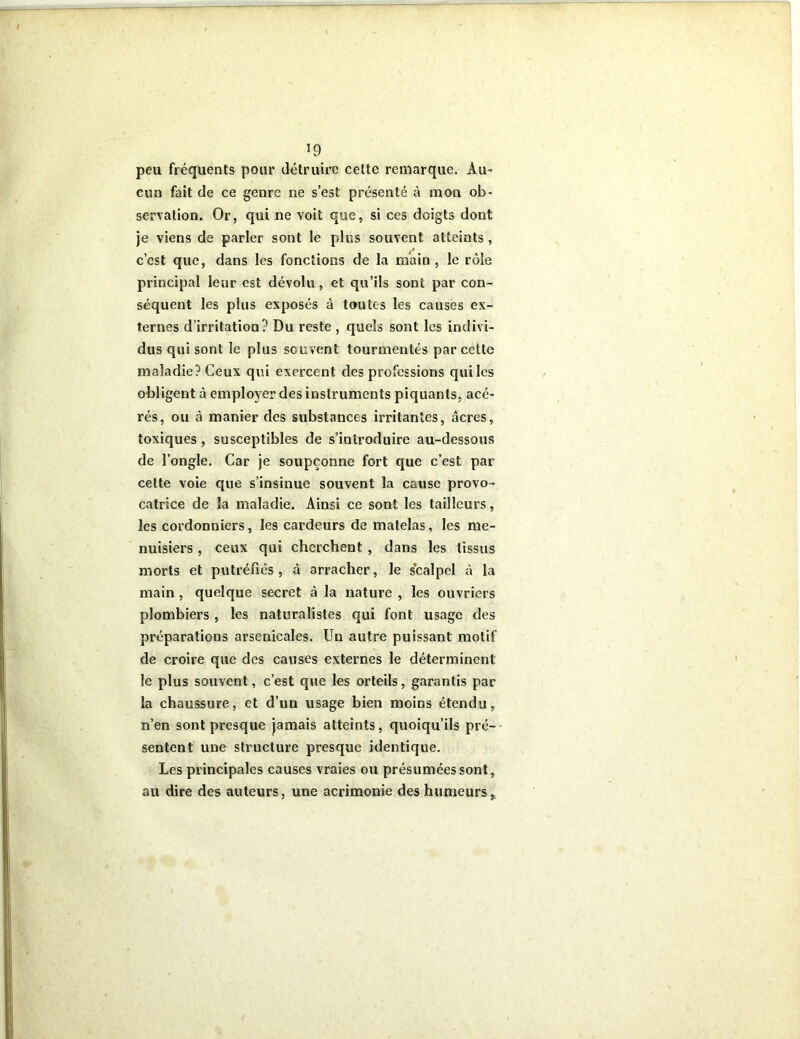 *9 peu fréquents pour détruire cette remarque. Au- cun fait de ce genre ne s’est présenté à mon ob- servation. Or, qui ne voit que, si ces doigts dont je viens de parler sont le plus souvent atteints, c’est que, dans les fonctions de la main, le rôle principal leur est dévolu, et qu’ils sont par con- séquent les plus exposés à toutes les causes ex- ternes d’irritation? Du reste , quels sont les indivi- dus qui sont le plus souvent tourmentés par cette maladie? Ceux qui exercent des professions quiles obligent à employer des instruments piquants, acé- rés, ou à manier des substances irritantes, âcres, toxiques , susceptibles de s’introduire au-dessous de l’ongle. Car je soupçonne fort que c’est par cette voie que s’insinue souvent la cause provo- catrice de la maladie. Ainsi ce sont les tailleurs, les cordonniers, les cardeurs de matelas, les me- nuisiers , ceux qui cherchent , dans les tissus morts et putréfiés , à arracher, le scalpel à la main , quelque secret à la nature , les ouvriers plombiers , les naturalistes qui font usage des préparations arsenicales. Un autre puissant motif de croire que des causes externes le déterminent le plus souvent, c’est que les orteils, garantis par la chaussure, et d’un usage bien moins étendu, n’en sont presque jamais atteints, quoiqu’ils pré- sentent une structure presque identique. Les principales causes vraies ou présumées sont, au dire des auteurs, une acrimonie des humeurs,