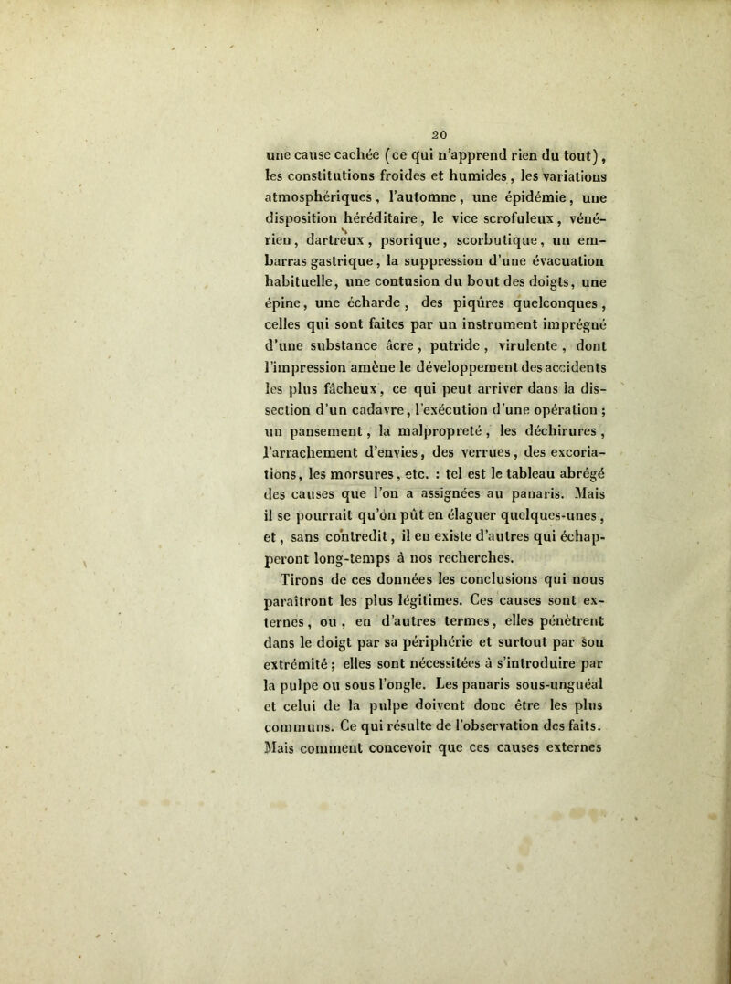 une cause cachée (ce qui n’apprend rien du tout), les constitutions froides et humides , les variations atmosphériques, l’automne, une épidémie, une disposition héréditaire, le vice scrofuleux, véné- rien, dartreux , psorique, scorbutique, un em- barras gastrique, la suppression d’une évacuation habituelle, une contusion du bout des doigts, une épine, une écharde, des piqûres quelconques, celles qui sont faites par un instrument imprégné d’une substance âcre, putride , virulente , dont l’impression amène le développement des accidents les plus fâcheux, ce qui peut arriver dans la dis- section d’un cadavre, l’exécution d’une opération ; un pansement, la malpropreté, les déchirures , l’arrachement d’envies, des verrues, des excoria- tions, les morsures, etc. : tel est le tableau abrégé des causes que l’on a assignées au panaris. Mais il se pourrait qu’on pût en élaguer quelques-unes, et, sans contredit, il eu existe d’autres qui échap- peront long-temps à nos recherches. Tirons de ces données les conclusions qui nous paraîtront les plus légitimes. Ces causes sont ex- ternes, ou, en d’autres termes, elles pénètrent dans le doigt par sa périphérie et surtout par son extrémité; elles sont nécessitées à s’introduire par la pulpe ou sous l’ongle. Les panaris sous-unguéal et celui de la pulpe doivent donc être les plus communs. Ce qui résulte de l’observation des faits. Mais comment concevoir que ces causes externes