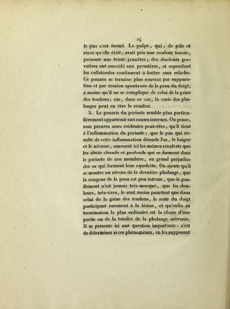 le pus s’est formé. La pulpe , qui , de pâle et rosée quelle était, avait pris une couleur foncée, présente une teinte jauuâtre; des douleurs gra- vatives ont succédé aux premières, et cependant les collatérales continuent à battre sans relâche. Ce panaris se termine plus souvent par suppura- tion et par érosion spontanée de la peau du doigt, à moins qu’il ne se complique de celui de la gaine des tendons; car, dans ce cas, la carie des pha- langes peut en être le résultat. X. Le panaris du périoste semble plus particu- lièrement appartenir aux causes internes. On pense, sans preuves assez évidentes peut-être, qu’il tient à l’inflammation du périoste ; que le pus qui ré- sulte de cette inflammation dénude l’os , le baigne et le nécrose, amenant ici les mêmes résultats que les abcès chauds et profonds qui se forment dans le périoste de nos membres, au grand préjudice des os qui forment leur squelette. On ajoute qu’il se montre au niveau de la dernière phalange, que la rougeur de la peau est peu intense, que le gon- flement n’est jamais très-marqué , que les dou- leurs, très-vives, le sont moins pourtant que dans celui de la gaine des tendons, le reste du doigt participant rarement à la lésion, et qu’enfin sa terminaison la plus ordinaire est la chute d’une partie ou de la totalité de la phalange nécrosée. Il se présente ici une question importante : c’est de déterminer si ces phénomènes, en les supposant