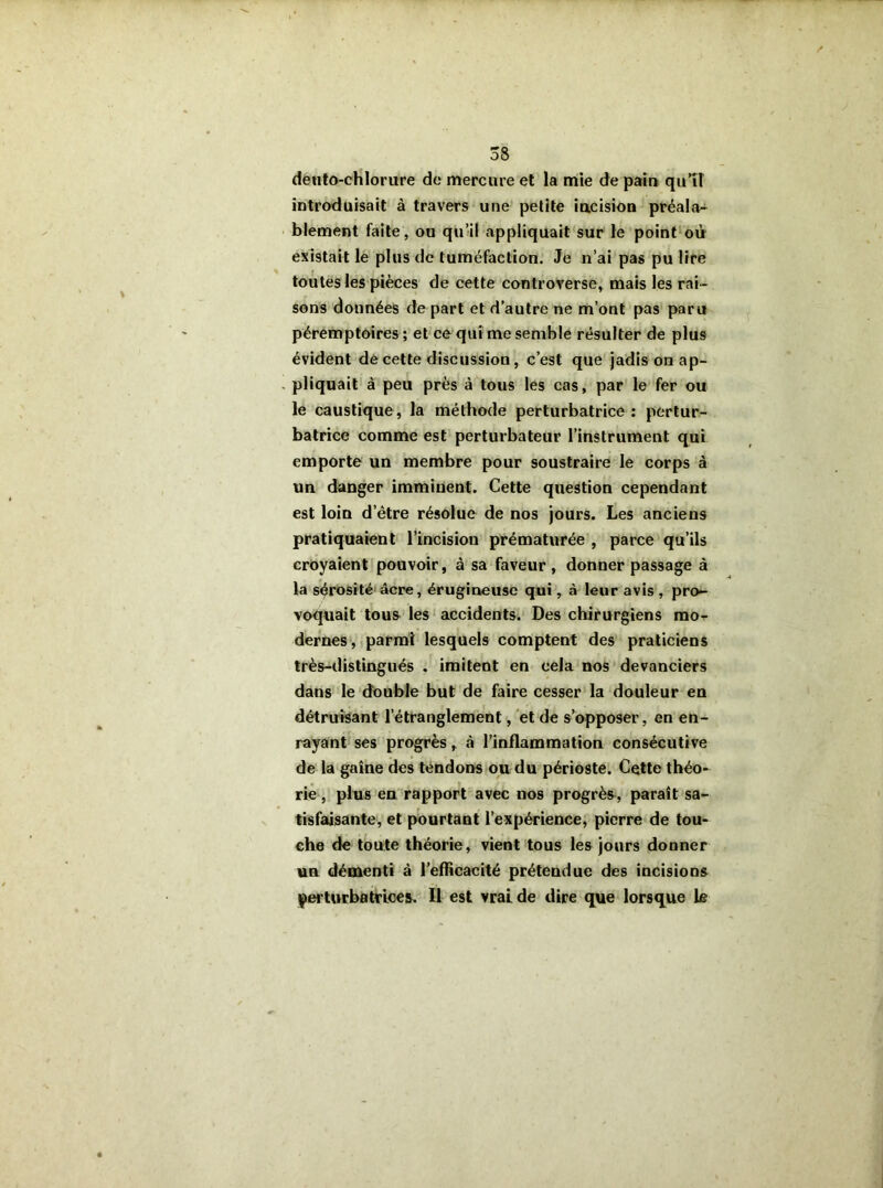 dento-chlorure do mercure et la mie de pain qu’il introduisait à travers une petite incision préala- blement faite, ou qu’il appliquait sur le point où existait le plus de tuméfaction. Je n’ai pas pu lire toutes les pièces de cette controverse, mais les rai- sons données de part et d’autre ne m’ont pas paru péremptoires ; et ce qui me semble résulter de plus évident de cette discussion, c’est que jadis on ap- pliquait à peu près à tous les cas, par le fer ou le caustique, la méthode perturbatrice: pertur- batrice comme est perturbateur l’instrument qui emporte un membre pour soustraire le corps à un danger imminent. Cette question cependant est loin d’être résolue de nos jours. Les anciens pratiquaient l’incision prématurée , parce qu’ils croyaient pouvoir, à sa faveur, donner passage à la sérosité âcre, érugineuse qui, à leur avis , pro- voquait tous les accidents. Des chirurgiens mo- dernes, parmi lesquels comptent des praticiens très-distingués . imitent en cela nos devanciers dans le double but de faire cesser la douleur en détruisant l’étranglement, et de s’opposer, en en- rayant ses progrès, à l’inflammation consécutive de la gaine des tendons ou du périoste. Cette théo- rie , plus en rapport avec nos progrès, paraît sa- tisfaisante, et pourtant l’expérience, pierre de tou- che de toute théorie, vient tous les jours donner un démenti à l’efficacité prétendue des incisions perturbatrices. Il est vrai de dire que lorsque le