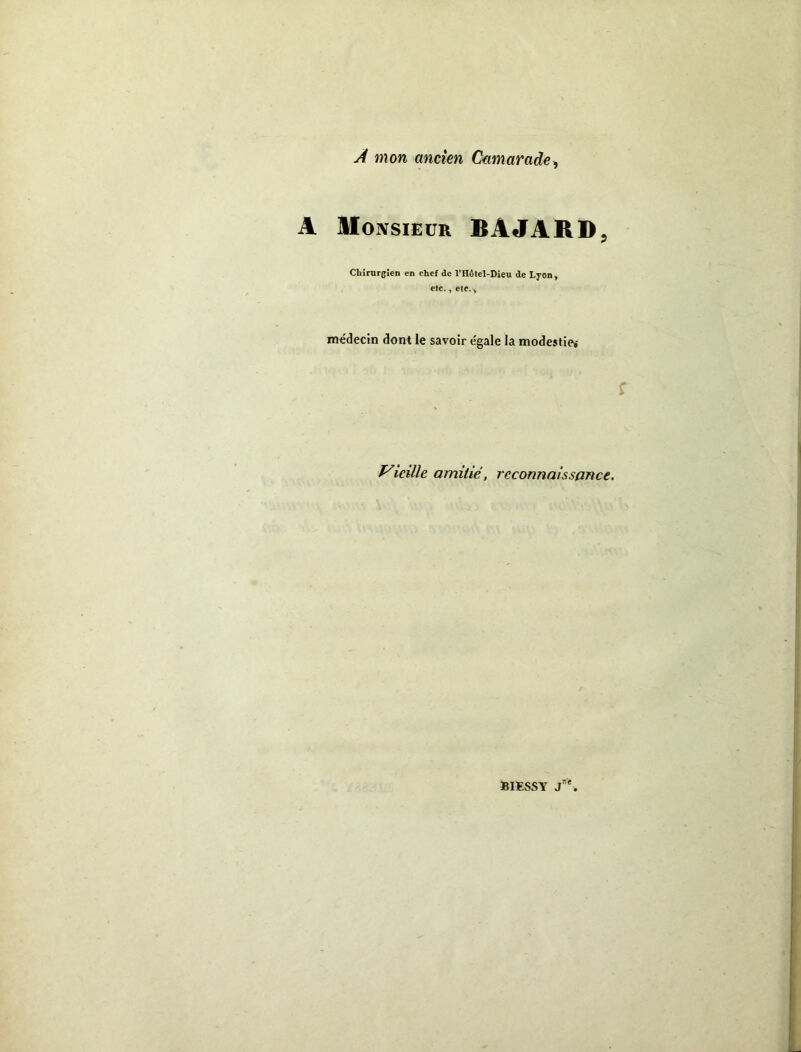 À mon ancien Camarade-, A Monsieur BÂJARD. Chirurgien en chef de l’Hôtel-Dieu de Lyon, etc., etc.-. médecin dont le savoir égale la modestie» & i Vieille amitié, reconnaissance. f