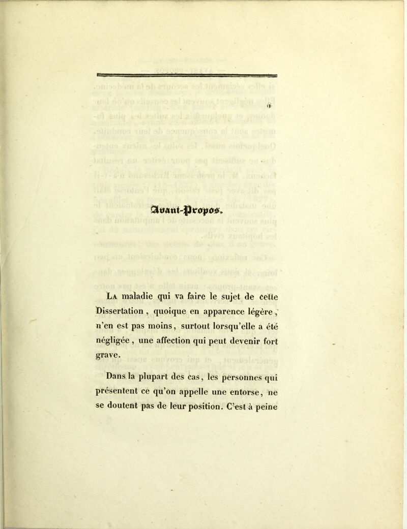 La maladie qui va faire le sujet de cette Dissertation , quoique en apparence légère n’en est pas moins, surtout lorsqu’elle a été négligée , une affection qui peut devenir fort grave. Dans la plupart des cas, les personnes qui présentent ce qu’on appelle une entorse, ne se doutent pas de leur position. C’est à peine