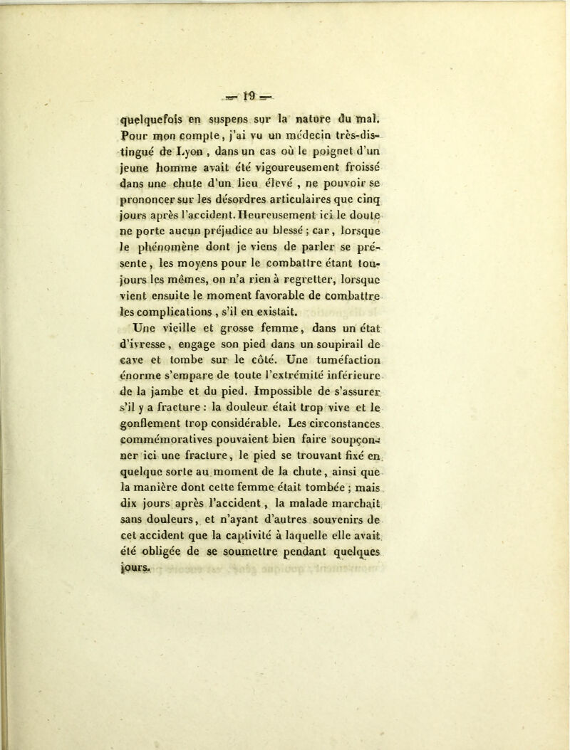 quelquefois en suspens sur la nature du mal. Pour mon compte, j’ai vu un médecin très-dis- tingué de Lyon , dans un cas où le poignet d’un jeune homme avait e'té vigoureusement froissé dans une chute d’un lieu élevé , ne pouvoir se prononcer sur les désordres articulaires que cinq jours après l’accident. Heureusement ici le doute ne porte aucun préjudice au blessé ; car, lorsque le phénomène dont je viens de parler se pré- sente , les moyens pour le combattre étant tou- jours les mêmes, on n’a rien à regretter, lorsque vient ensuite le moment favorable de combattre les complications , s’il en existait. Une vieille et grosse femme, dans un état d’ivresse, engage son pied dans un soupirail de cave et tombe sur le côté. Une tuméfaction énorme s’empare de toute l’extrémité inférieure de la jambe et du pied. Impossible de s’assurer s’il y a fracture : la douleur était trop vive et le gonflement trop considérable. Les circonstances commémoratives pouvaient bien faire soupçon-ï ner ici une fracture, le pied se trouvant fixé en quelque sorte au moment de la chute, ainsi que la manière dont celte femme était tombée ; mais dix jours après l’accident, la malade marchait sans douleurs, et n’ayant d’autres souvenirs de cet accident que la captivité à laquelle elle avait été obligée de se soumettre pendant quelques jours*