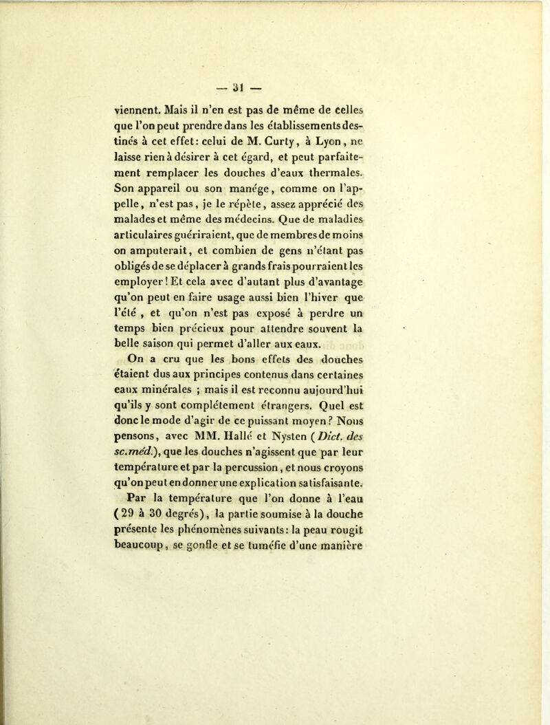 viennent. Mais il n’en est pas de même de celles que l’on peut prendre dans les établissements des- tinés à cet effet: celui de M. Curty, à Lyon , ne laisse rien à de'sirer à cet égard, et peut parfaite- ment remplacer les douches d’eaux thermales. Son appareil ou son manège, comme on l’ap- pelle, n’est pas, je le x’épète, assez apprécié des malades et même des médecins. Que de maladies articulaires guériraient, que de membres de moins on amputerait, et combien de gens n’étant pas obligés de se déplacer à grands frais pourraient les employer! Et cela avec d’autant plus d’avantage qu’on peut en faire usage aussi bien l’hiver que l’été , et qu’on n’est pas exposé à perdre un temps bien précieux pour attendre souvent la belle saison qui permet d’aller aux eaux. On a cru que les bons effets des douches étaient dus aux principes contenus dans certaines eaux minérales ; mais il est reconnu aujourd’hui qu’ils y sont complètement étrangers. Quel est donc le mode d’agir de ce puissant moyen? Nous pensons, avec MM. Hallé et Nysten (Dict. des sc.me’d.), que les douches n’agissent que par leur température et par la percussion, et nous croyons qu’on peut endonnerune explication satisfaisante. Par la température que l’on donne à l’eau ( 29 à 30 degrés), la partie soumise à la douche présente les phénomènes suivants: la peau rougit beaucoup, se gonfle et se tuméfie d’une manière