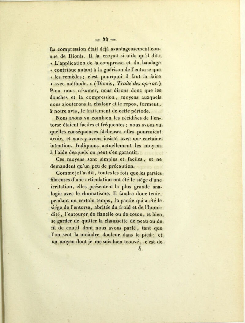 Ija compression était déjà avantageusement con- nue de Dionis. 11 la croyait si utile qu’il dit: « L’application de la compresse et du bandage « contribue autant à la guérison de l’entorse que « les remèdes ; c’est pourquoi il faut la faire « avec méthode. » (Dionis, Traité des opérât. ) Pour nous résumer, nous dirons donc que les douches et la compression , moyens auxquels nous ajouterons la chaleur et le repos, forment, à notre avis, le traitement de cette période. Nous avons vu combien les récidives de l’en- torse étaient faciles et fréquentes ; nous avons vu quelles conséquences fâcheuses elles pourraient avoir, et nous y avons insisté avec une certaine intention. Indiquons- actuellement les moyens à l’aide desquels on peut s’en garantir. Ces moyens sont simples et faciles , et ne demandent qu’un peu de précaution. Comme jel’ai dit, toutes les fois que les parties fibreuses d’une articulation ont été le siège d’une irritation, elles présentent la plus grande ana- logie avec le rhumatisme. Il faudra donc tenir, pendant un certain temps, la partie qui a été le siège de l’entorse, abritée du froid et de l’humi- dité , l’entourer de flanelle ou de coton, et bien se garder de quitter la chaussette de peau ou de fil de coutil dont nous avons parlé , tant que l’on sent la moindre douleur dans le pied ; et un moyen dont je me suis bien trouvé, c’est de 5