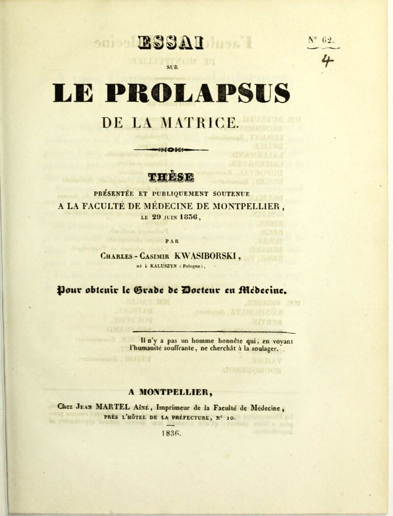 H88&H SLR LE PROLAPSUS DE LA MATRICE. —-»»80*«4- PRÉSENTÉE ET PUBLIQUEMENT SOUTENUE A LA FACULTÉ DE MÉDECINE DE MONTPELLIER , le 29 juin 1856, PAR Charles - Casimir KWASIBORSKI, né à KALUSZYN (Pologne), $)<mr obtenu* le ©vabc bc tDoctcuc en itfcbccinc. Il n’y a pas un homme honnête qui, en vovant l’humanité souffrante, ne cherchât k la soulager. A MONTPELLIER, Chez Jean MARTEL Aîné , Imprimeur de la Faculté de Médecine , près l’hôtel de la préfecture, n° io. N° 6 '2.