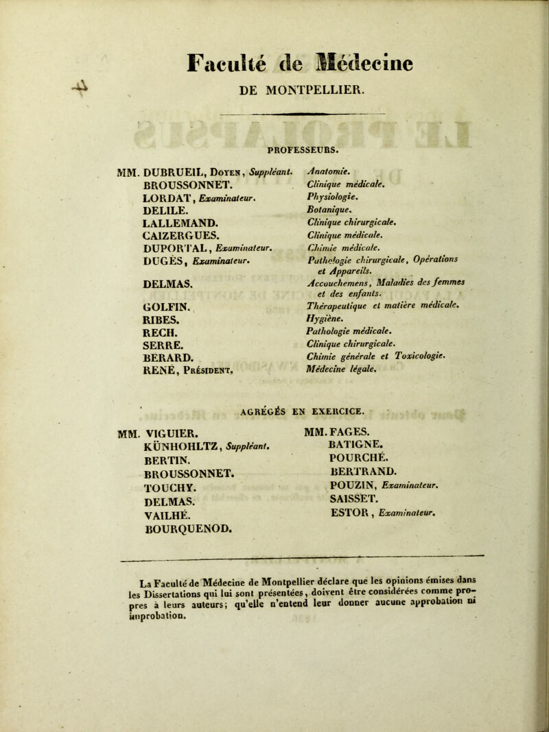 Faculté de Médecine DE MONTPELLIER. PROFESSEURS. MM. DUBRUE1L, Doyen, Suppléant BROUSSONNET. LORDAT, Examinateur. DELILE. LALLEMAND. CAIZERGUES. DUPORTAL, Examinateur. DUGÈS, Examinateur. DELMAS. GOLFIN. RIBES. REÇU. SERRE. BERARD. RENÉ, Président. AGRÉGÉS MM. VIGUIER. KÜNHOHLTZ, Suppléant. BERTIN. BROUSSONNET. TOUCHY. DELMAS. VAILHÉ. BOURQUENOD. Anatomie. Clinique médicale. Physiologie. Botanique. Clinique chirurgicale. Clinique médicale. Chimie médicale. Pathologie chirurgicale, Opérations et Appareils. Accouchemens, Maladies des femmes et des enfants. Thérapeutique et matière médicale. Hygiène. Pathologie médicale. Clinique chirurgicale. Chimie générale et Toxicologie. Médecine légale. EN EXERCICE. MM. FAGES. BAT1GNE. POURCHÉ. BERTRAND. POUZ1N, Examinateur. SAISSET. ESTOR , Examinateur. La Faculté de Médecine de Montpellier déclare que les opinions émises dans les Dissertations qui lui sont présentées, doivent être considérées comme pro- pres à leurs auteurs; qu’elle n’entend leur donner aucune approbation ni improbation.