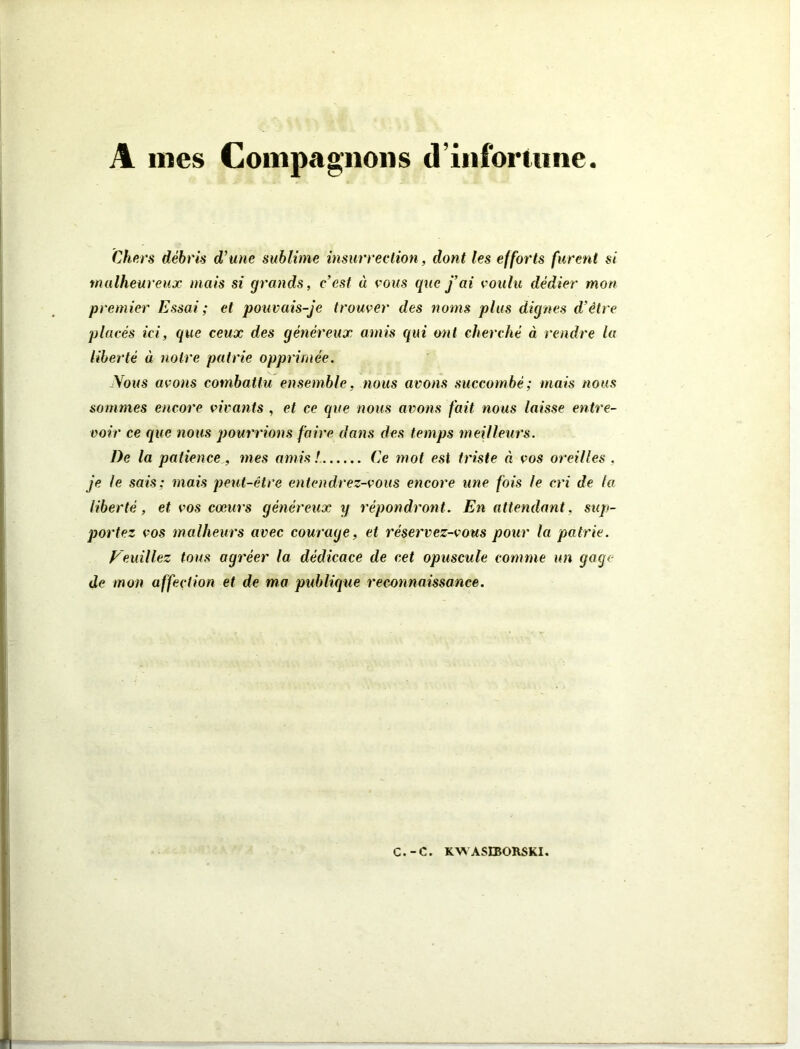 A mes Compagnons d’infortune Chers débris d’une sublime insurrection, dont les efforts furent si malheureux mais si grands, c’est « vous que fai voulu dédier mon premier Essai ; et pouvais-je trouver des noms plus dignes d’être placés ici, que ceux des généreux amis qui ont cherché à rendre la liberté à notre pairie opprimée. Nous avons combattu ensemble, nous avons succombé; mais nous sommes encore vivants , et ce que nous avons fait nous laisse entre- voir ce que nous pourrions faire dans des temps meilleurs. De la patience , mes amis! Ce mot est triste à vos oreilles, je le sais; mais peut-être entendrez-vous encore une fois le cri de la liberté, et vos cœurs généreux y répondront. En attendant, sup- portez vos malheurs avec courage, et réservez-vous pour la patrie. Veuillez tous agréer la dédicace de cet opuscule comme un gage de mon affection et de ma publique reconnaissance.