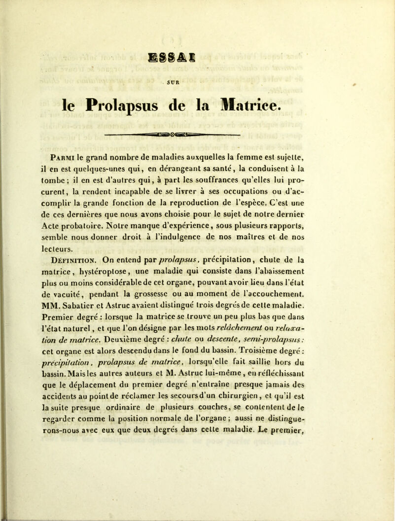 SUR le Prolapsus de la Matrice. —an§>g<^ff—r- Parmi le grand nombre de maladies auxquelles la femme est sujette, il en est quelques-unes qui, en dérangeant sa santé, la conduisent à la tombe; il en est d’autres qui, à part les souffrances qu’elles lui pro- curent, la rendent incapable de se livrer à ses occupations ou d’ac- complir la grande fonction de la reproduction de l’espèce. C’est une de ces dernières que nous avons choisie pour le sujet de notre dernier Acte probatoire. Notre manque d’expérience, sous plusieurs rapports, semble nous donner droit à l’indulgence de nos maîtres et de nos lecteurs. Définition. On entend par prolapsus, précipitation, chute de la matrice, hystéroptose, une maladie qui consiste dans l’abaissement plus ou moins considérable de cet organe, pouvant avoir lieu dans l’état de vacuité, pendant la grossesse ou au moment de l’accouchement. MM. Sabatier et Astruc avaient distingué trois degrés de cette maladie. Premier degré : lorsque la matrice se trouve un peu plus bas que dans l’état naturel, et que l’on désigne par les mots relâchement ou relaxa- tion de matrice. Deuxième degré : chute ou descente, semi-prolapsus : cet organe est alors descendu dans le fond du bassin. Troisième degré : précipitation, prolapsus de matrice, lorsqu’elle fait saillie hors du bassin. Mais les autres auteurs et M. Astruc lui-même, en réfléchissant que le déplacement du premier degré n’entraîne presque jamais des accidents au point de réclamer les secoursd’un chirurgien , et qu’il est la suite presque ordinaire de plusieurs couches, se contentent de le regarder comme la position normale de l’organe ; aussi ne distingue- rons-nous avec eux que deux degrés dans cette maladie. Le premier,