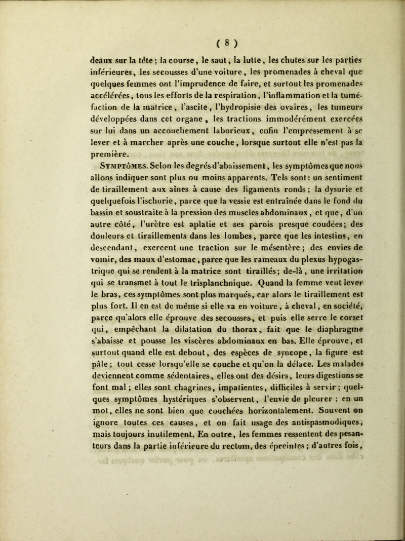 deaux sur la tête ; la course, le saut » la lutte, les chutes sur les parties inférieures, les secousses d’une voiture, les promenades à cheval que quelques femmes ont l’imprudence de faire, et surtout les promenades accélérées, tous les efforts de la respiration, l’inflammation et la tumé- faction de la matrice, l’ascite, l’hydropisie des ovaires, les tumeurs développées dans cet organe , les tractions immodérément exercées sur lui dans un accouchement laborieux, enfin l’empressement à se lever et à marcher après une couche, lorsque surtout elle n’est pas la première. Symptômes. Selon les degrés d’abaissement, les symptômes que nous allons indiquer sont plus ou moins apparents. Tels sont: un sentiment de tiraillement aux aînés à cause des ligaments ronds ; la dysurie et quelquefois l’ischurie, parce que la vessie est entraînée dans le fond du bassin et soustraite à la pression des muscles abdominaux , et que, d’un autre côté, l’urètre est aplatie et ses parois presque coudées; des douleurs et tiraillements dans les lombes, parce que les intestins, en descendant, exercent une traction sur le mésentère ; des envies de vomir, des maux d’estomac, parce que les rameaux du plexus hypogas- trique qui se rendent à la matrice sont tiraillés; de-là , une irritation qui se transmet à tout le trisplanchnique. Quand la femme veut lever le bras, ces symptômes sont plus marqués, car alors le tiraillement est plus fort. Il en est de même si elle va en voiture, à cheval, en société, parce qu’alors elle éprouve des secousses, et puis elle serre le corset qui, empêchant la dilatation du thorax, fait que le diaphragme s’abaisse et pousse les viscères abdominaux en bas. Elle éprouve, et surtout quand elle est debout, des espèces de syncope, la figure est pale ; tout cesse lorsqu’elle se couche et qu’on la délace. Les malades deviennent comme sédentaires, elles ont des désirs, leurs digestions se font mal ; elles sont chagrines, impatientes, difficiles à servir; quel- ques symptômes hystériques s’observent, l’envie de pleurer ; en un mot, elles ne sont bien que couchées horizontalement. Souvent ©n ignore toutes ces causes, et on fait usage des antispasmodiques, mais toujours inutilement. En outre, les femmes ressentent des pesan- teurs dans la partie inférieure du rectum,des épreintcs ; d’autres fois,